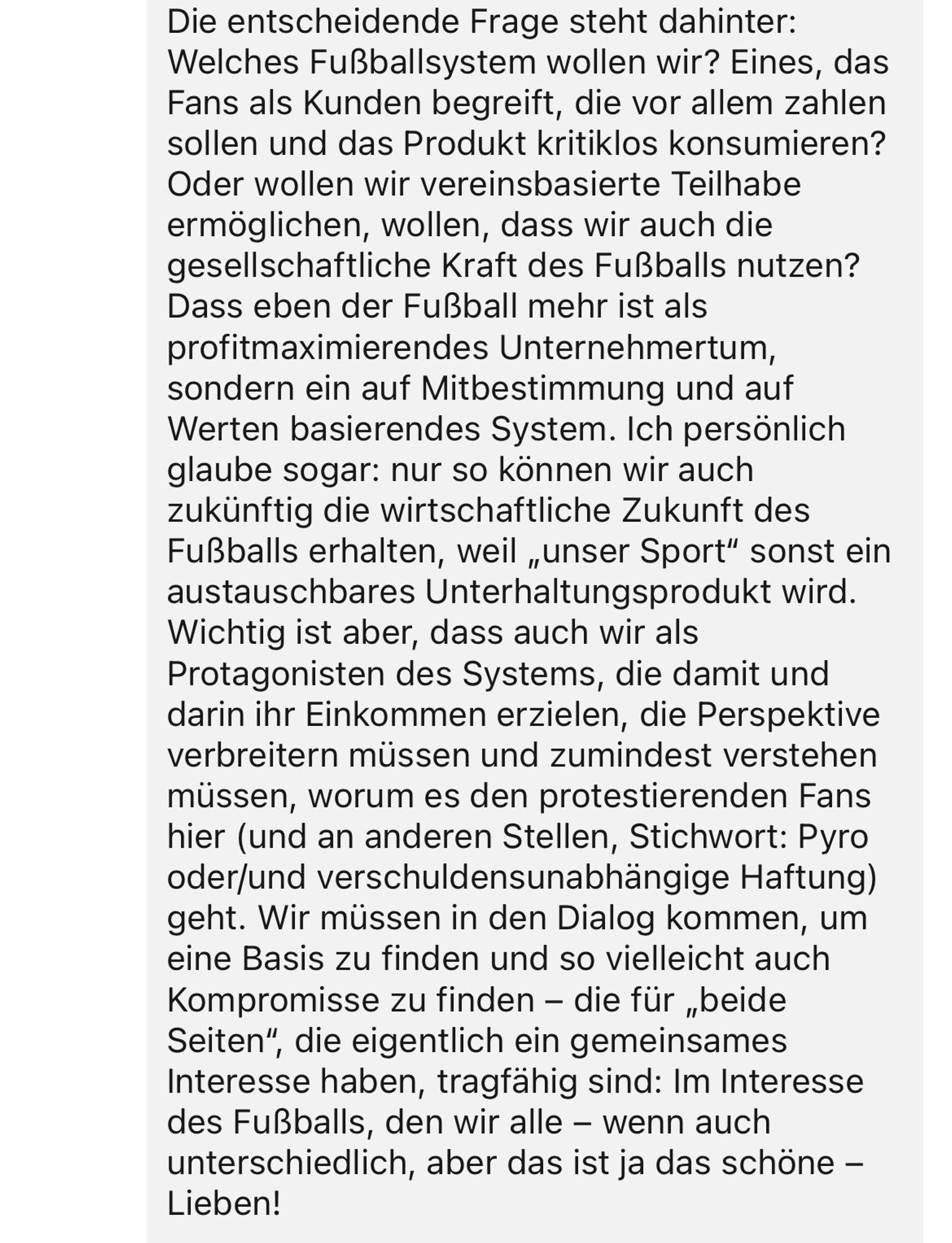 Die entscheidende Frage steht dahinter:
Welches Fußballsystem wollen wir? Eines, das Fans als Kunden begreift, die vor allem zahlen sollen und das Produkt kritiklos konsumieren?
Oder wollen wir vereinsbasierte Teilhabe ermöglichen, wollen, dass wir auch die gesellschaftliche Kraft des Fußballs nutzen?
Dass eben der Fußball mehr ist als profitmaximierendes Unternehmertum, sondern ein auf Mitbestimmung und auf Werten basierendes System. Ich persönlich glaube sogar: nur so können wir auch zukünftig die wirtschaftliche Zukunft des Fußballs erhalten, weil „unser Sport" sonst ein austauschbares Unterhaltungsprodukt wird.
Wichtig ist aber, dass auch wir als Protagonisten des Systems, die damit und darin ihr Einkommen erzielen, die Perspektive verbreitern müssen und zumindest verstehen müssen, worum es den protestierenden Fans hier (und an anderen Stellen, Stichwort: Pyro oder/und verschuldensunabhängige Haftung) geht. Wir müssen in den Dialog kommen, um eine Basis zu finden und so vielleicht