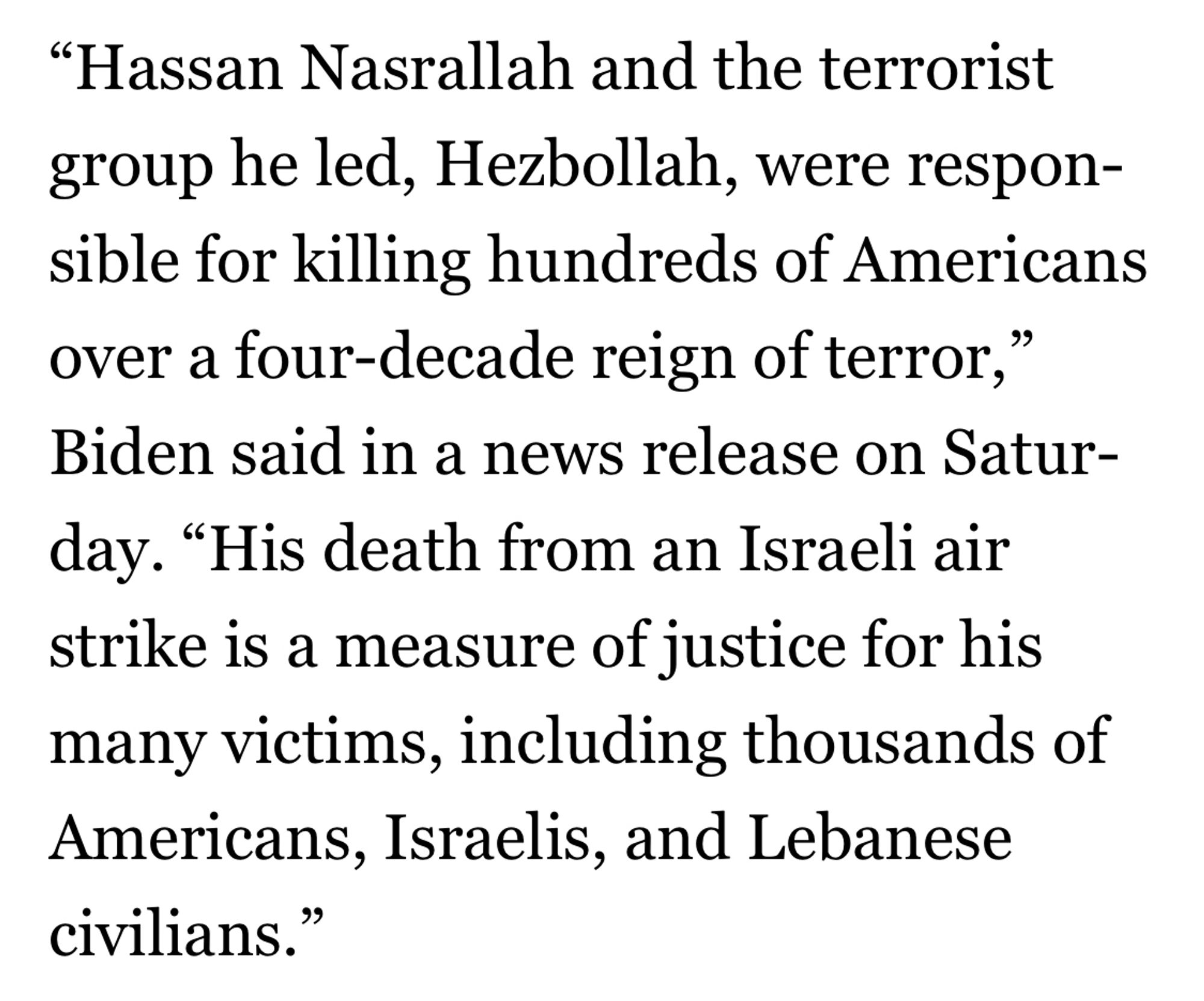 Text from Biden that says:
"Hassan Nasrallah and the terrorist group he led, Hezbollah, were responsible for killing hundreds of Americans over a four-decade reign of terror," Biden said in a news release on Satur-day. "His death from an Israeli air strike is a measure of justice for his many victims, including thousands of Americans, Israelis, and Lebanese civilians.