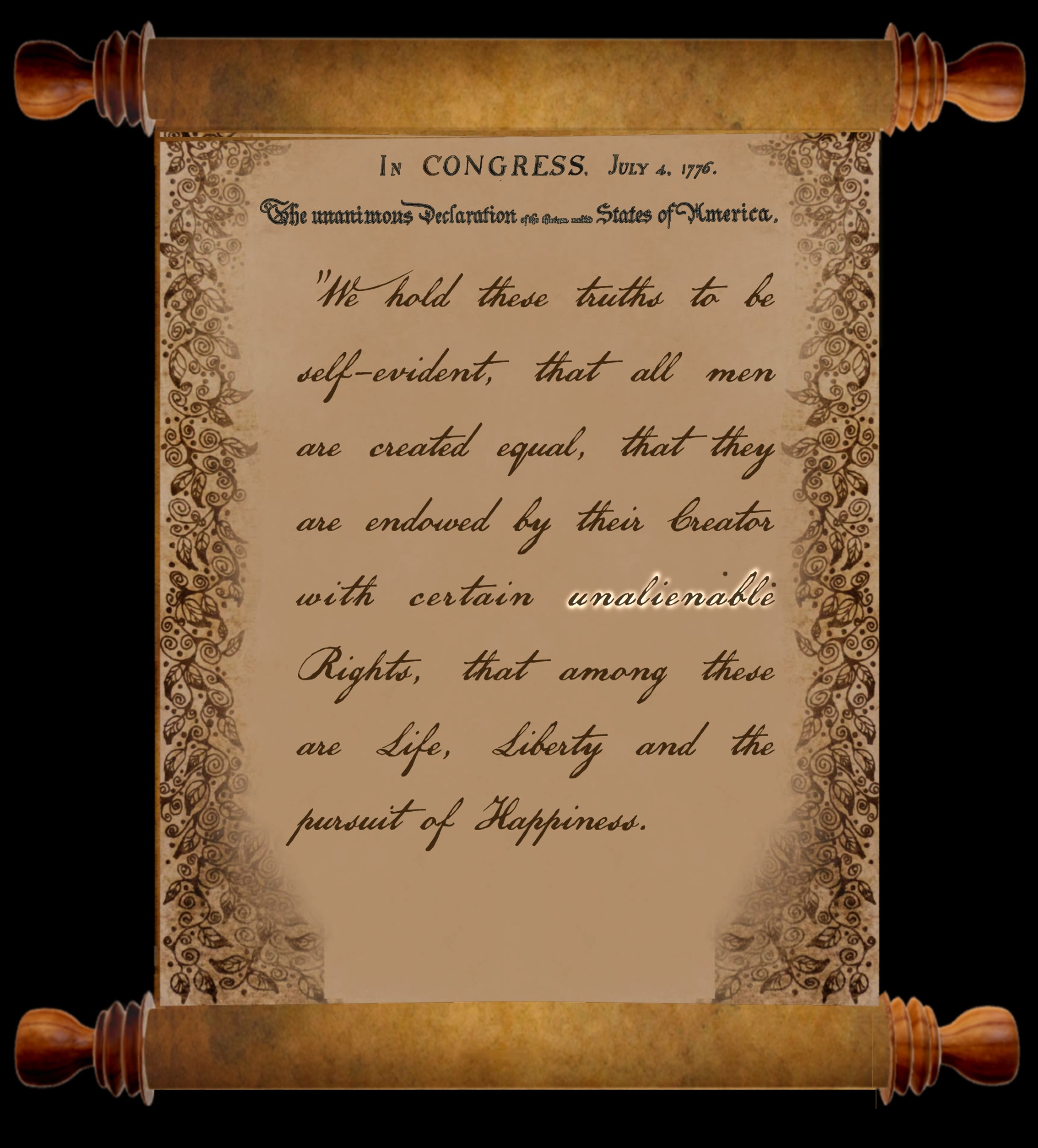 Shown as old cursive script on an old scroll:

In Congress, July 4, 1776

The unanimous Declaration of the thirteen united States of America

"We hold these truths to be self-evident, that all men are created equal, that they are endowed by their Creator with certain unalienable Rights, that among these are Life, Liberty and the pursuit of Happiness..."