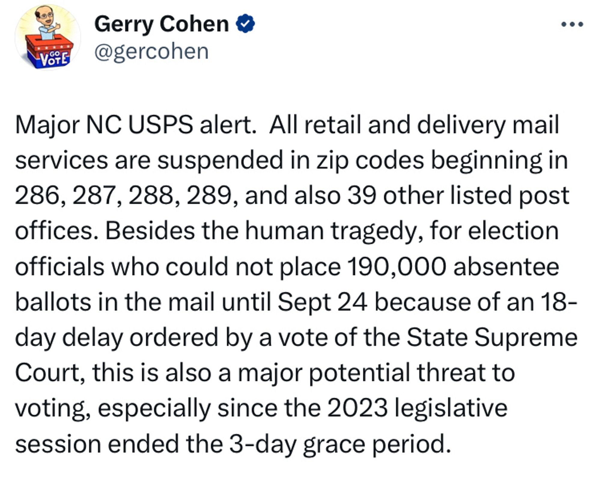 Tweet from North Carolina election law expert Gerry Cohen: “Major NC USPS alert.  All retail and delivery mail services are suspended in zip codes beginning in 286, 287, 288, 289, and also 39 other listed post offices. Besides the human tragedy, for election officials who could not place 190,000 absentee ballots in the mail until Sept 24 because of an 18-day delay ordered by a vote of the State Supreme Court, this is also a major potential threat to voting, especially since the 2023 legislative session ended the 3-day grace period.”