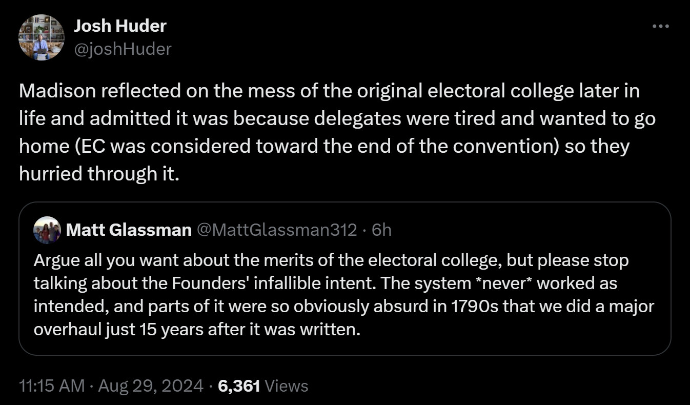 Josh Huder quote tweet: "Madison reflected on the mess of the original electoral college later in life and admitted it was because delegates were tired and wanted to go home (EC was considered toward the end of the convention) so they hurried through it."

Quoted tweet by Matt Glassman: "Argue all you want about the merits of the electoral college, but please stop talking about the Founders' infallible intent. The system *never* worked as intended, and parts of it were so obviously absurd in 1790s that we did a major overhaul just 15 years after it was written."