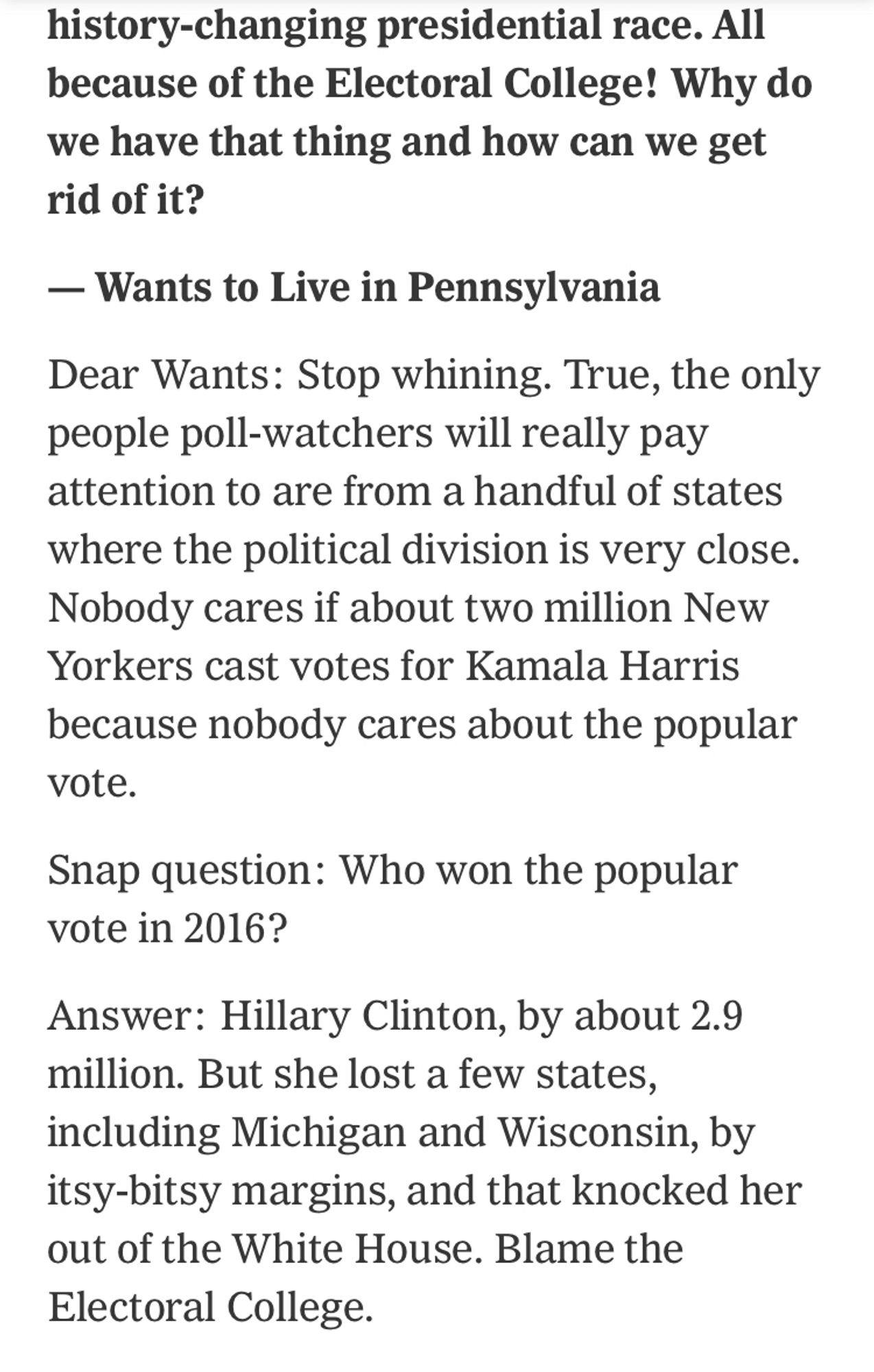 Dear Help Person,

I live in New York and nobody cares how I vote in the big, huge, potentially history-changing presidential race. All because of the Electoral College! Why do we have that thing and how can we get rid of it?

— Wants to Live in Pennsylvania

Dear Wants: Stop whining. True, the only people poll-watchers will really pay attention to are from a handful of states where the political division is very close. Nobody cares if about two million New Yorkers cast votes for Kamala Harris because nobody cares about the popular vote.

Snap question: Who won the popular vote in 2016?

Answer: Hillary Clinton, by about 2.9 million. But she lost a few states, including Michigan and Wisconsin, by itsy-bitsy margins, and that knocked her out of the White House. Blame the Electoral College.