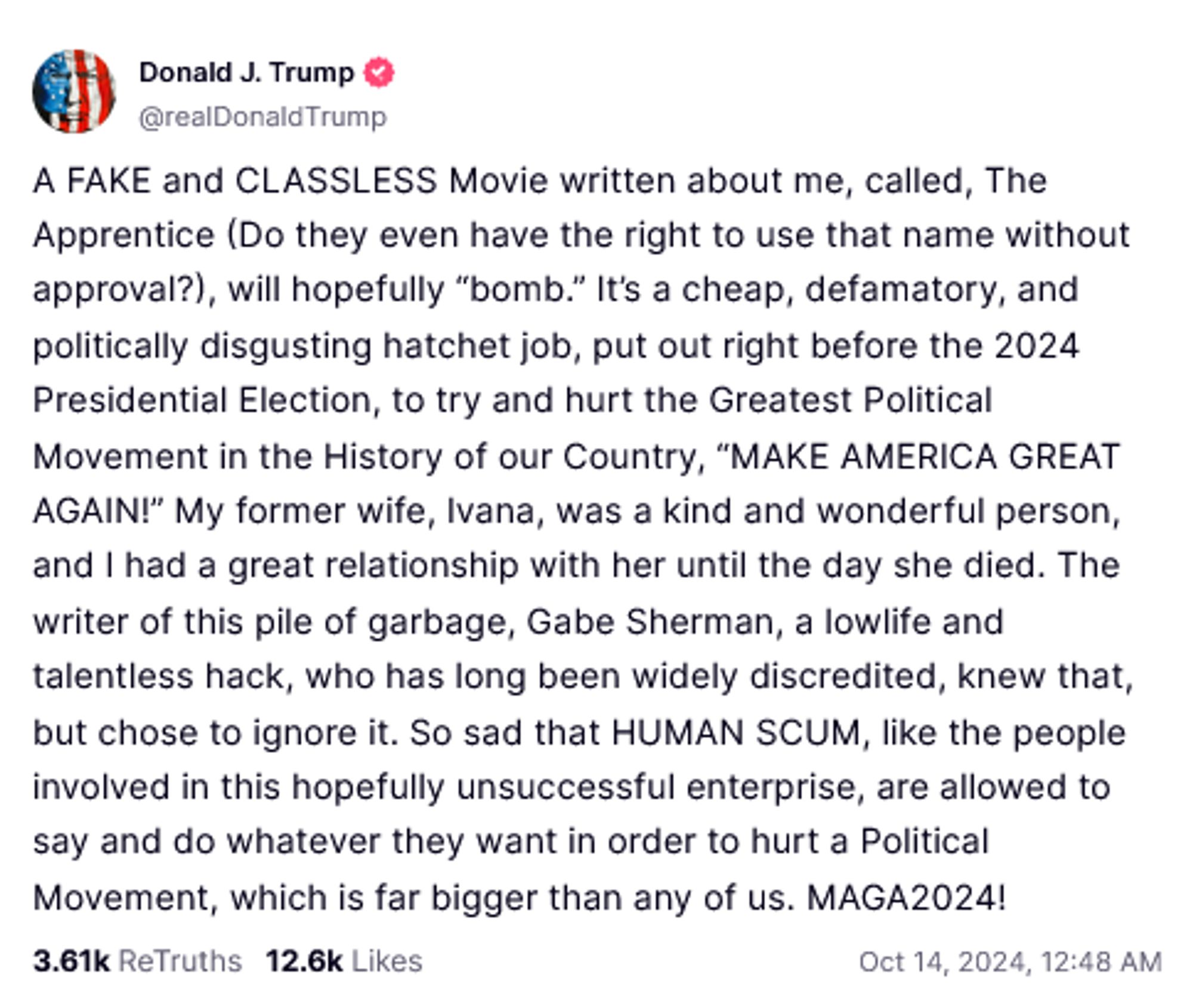 Donald Trump Truth Social Post:
A FAKE and CLASSLESS Movie written about me, called, The Apprentice (Do they even have the right to use that name without approval?), will hopefully “bomb.” It’s a cheap, defamatory, and politically disgusting hatchet job, put out right before the 2024 Presidential Election, to try and hurt the Greatest Political Movement in the History of our Country, “MAKE AMERICA GREAT AGAIN!” My former wife, Ivana, was a kind and wonderful person, and I had a great relationship with her until the day she died. The writer of this pile of garbage, Gabe Sherman, a lowlife and talentless hack, who has long been widely discredited, knew that, but chose to ignore it. So sad that HUMAN SCUM, like the people involved in this hopefully unsuccessful enterprise, are allowed to say and do whatever they want in order to hurt a Political Movement, which is far bigger than any of us. MAGA2024!

Oct 14, 2024, 12:48 AM