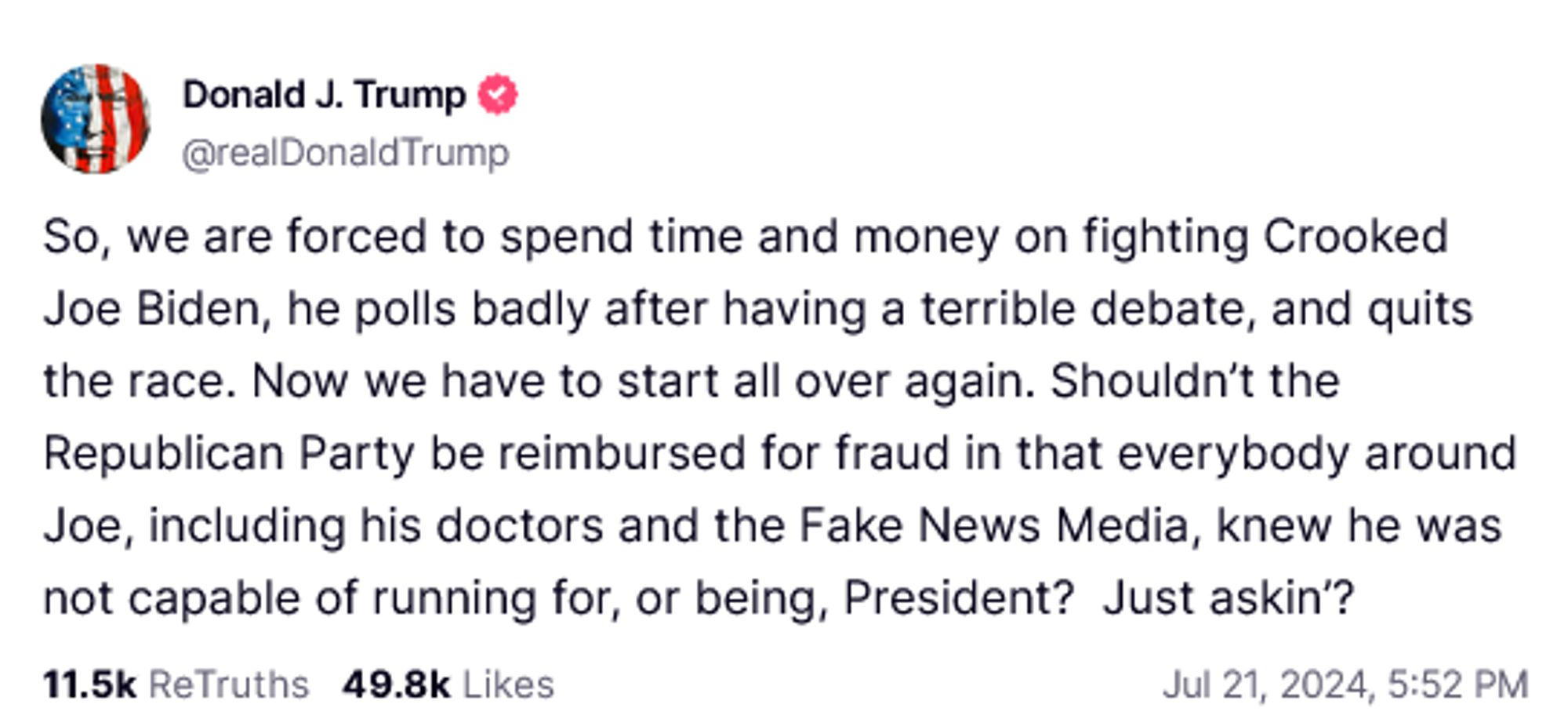 Donald J. Trump &Truth Social Post:
So, we are forced to spend time and money on fighting Crooked Joe Biden, he polls badly after having a terrible debate, and quits the race. Now we have to start all over again. Shouldn't the Republican Party be reimbursed for fraud in that everybody around Joe, including his doctors and the Fake News Media, knew he was not capable of running for, or being, President? Just askin? 
Jul 21, 2024, 5:52 PM 