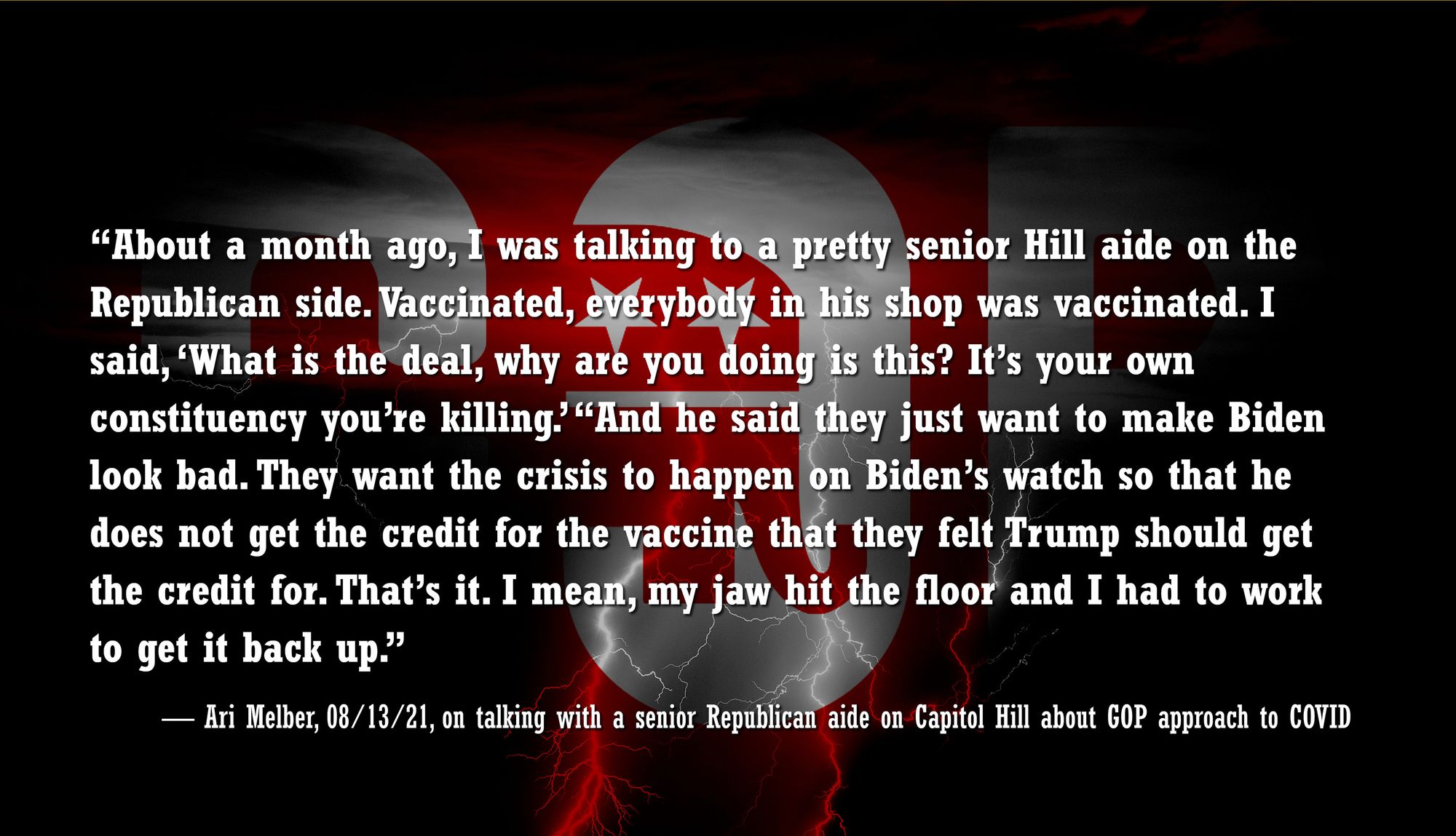 “About a month ago,1 was talking to a pretty senior Hill aide on the Republican side. Vaccinated,  everybody in his shop was vaccinated. I said, 'What is the deal, why are you doing this?  It's your own constituency you’re killing.' "And he said they just want to make Biden look bad. They want the crisis to happen on Biden's watch so that he does not get credit for the vaccine that they felt Trump should get credit for. That’s it. I mean, my jaw hit the floor and I had to work to get it back up.”

— Ari Melber, 08/13/21, on talking with a senior Republican on Capitol Hill about GOP approach to COVID 