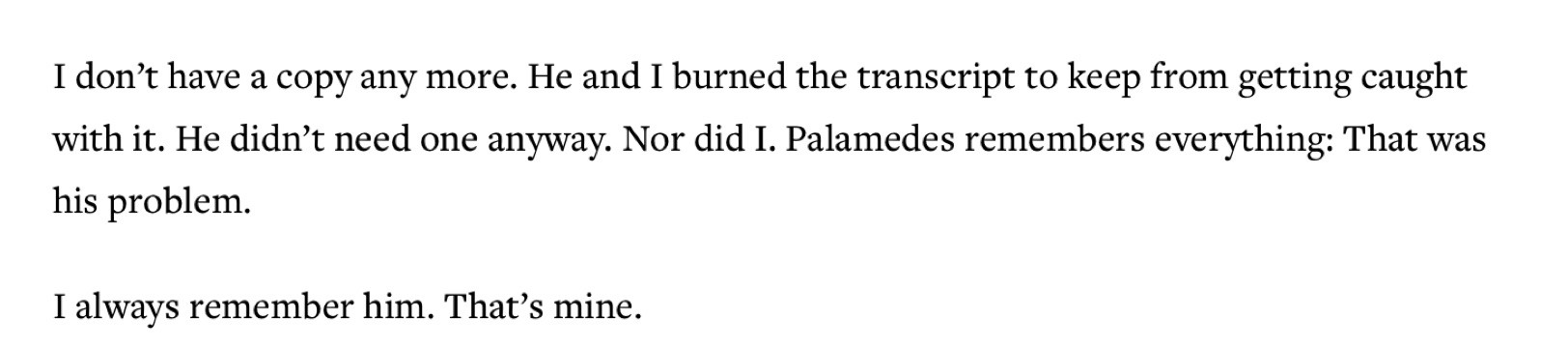 Fragment from the mysterious study of doctor sex.

I don’t have a copy any more. He and I burned the transcript to keep from getting caught with it. He didn’t need one anyway. Nor did I. Palamedes remembers everything: That was his problem.

I always remember him. That’s mine.