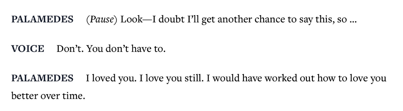 Fragment from the unwanted guest. 

PALAMEDES     (Pause) Look—I doubt I’ll get another chance to say this, so …

VOICE     Don’t. You don’t have to.

PALAMEDES     I loved you. I love you still. I would have worked out how to love you better over time.