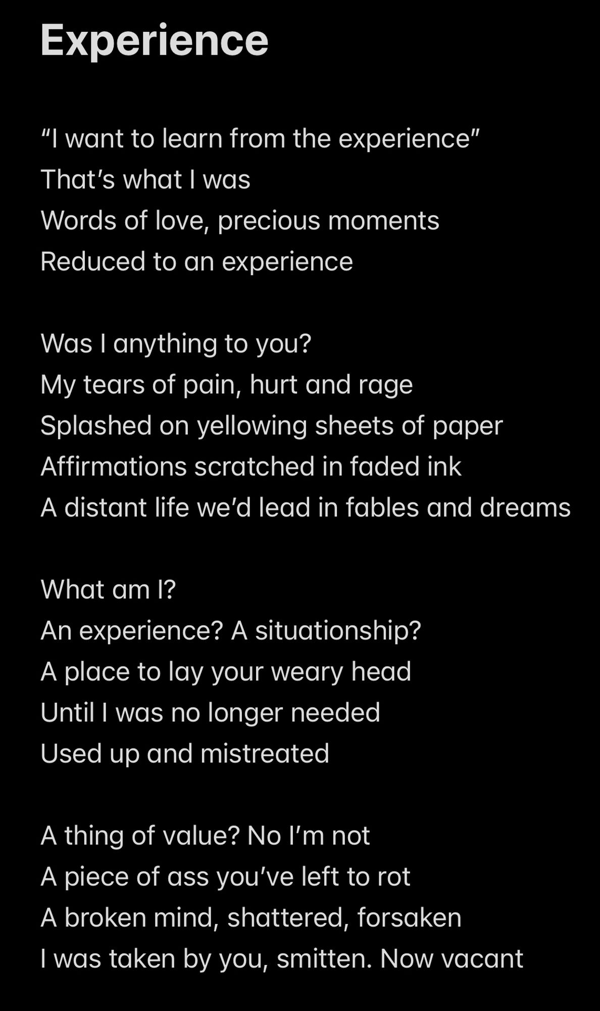 Experience

“I want to learn from the experience”
That’s what I was 
Words of love, precious moments
Reduced to an experience

Was I anything to you?
My tears of pain, hurt and rage
Splashed on yellowing sheets of paper
Affirmations scratched in faded ink
A distant life we’d lead in fables and dreams

What am I?
An experience? A situationship?
A place to lay your weary head
Until I was no longer needed
Used up and mistreated 

A thing of value? No I’m not
A piece of ass you’ve left to rot
A broken mind, shattered, forsaken
I was taken by you, smitten. Now vacant