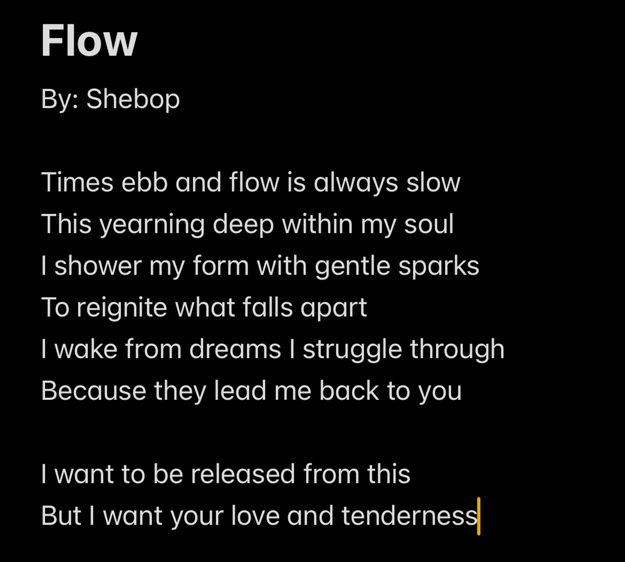 Flow
By: Shebop

Times ebb and flow is always slow
This yearning deep within my soul
I shower my form with gentle sparks
To reignite what falls apart
I wake from dreams I struggle through
Because they lead me back to you

I want to be released from this
But I want your love and tenderness