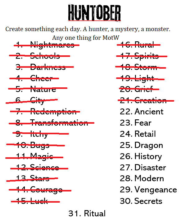 Huntober
Create something each day. A hunter, a mystery, a monster. Any one thing for MotW.

1. Nightmare - crossed out
2. Schools - crossed out
3. Darkness - crossed out
4. Cheer - crossed out
5. Nature - crossed out
6. City - crossed out
7. Redemption - crossed out
8. Transformation - crossed out
9. Itchy - crossed out
10. Bugs - crossed out
11. Magic - crossed out
12. Science - crossed out
13. Stars - crossed out
14. Courage - crossed out
15. Luck - crossed out
16. Rural - crossed out
16. Spirits - crossed out
18. Storm - crossed out
19. Light - crossed out
20. Grief - crossed out
21. Creation - crossed out
22. Ancient
23. Fear
24. Retail
25. Dragon
26. History
27. Disaster
28. Modern
29. Vengeance
30. Secrets
31. Ritual