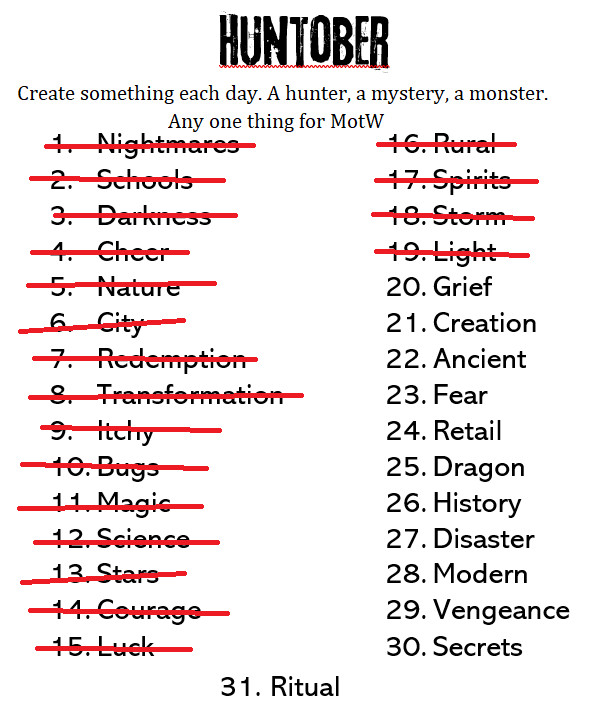 Huntober
Create something each day. A hunter, a mystery, a monster. Any one thing for MotW.

1. Nightmare - crossed out
2. Schools - crossed out
3. Darkness - crossed out
4. Cheer - crossed out
5. Nature - crossed out
6. City - crossed out
7. Redemption - crossed out
8. Transformation - crossed out
9. Itchy - crossed out
10. Bugs - crossed out
11. Magic - crossed out
12. Science - crossed out
13. Stars - crossed out
14. Courage - crossed out
15. Luck - crossed out
16. Rural - crossed out
16. Spirits - crossed out
18. Storm - crossed out
19. Light - crossed out
20. Grief
21. Creation
22. Ancient
23. Fear
24. Retail
25. Dragon
26. History
27. Disaster
28. Modern
29. Vengeance
30. Secrets
31. Ritual