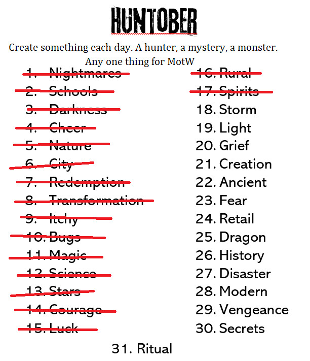 Huntober
Create something each day. A hunter, a mystery, a monster. Any one thing for MotW.

1. Nightmare - crossed out
2. Schools - crossed out
3. Darkness - crossed out
4. Cheer - crossed out
5. Nature - crossed out
6. City - crossed out
7. Redemption - crossed out
8. Transformation - crossed out
9. Itchy - crossed out
10. Bugs - crossed out
11. Magic - crossed out
12. Science - crossed out
13. Stars - crossed out
14. Courage - crossed out
15. Luck - crossed out
16. Rural - crossed out
16. Spirits - crossed out
18. Storm
19. Light
20. Grief
21. Creation
22. Ancient
23. Fear
24. Retail
25. Dragon
26. History
27. Disaster
28. Modern
29. Vengeance
30. Secrets
31. Ritual