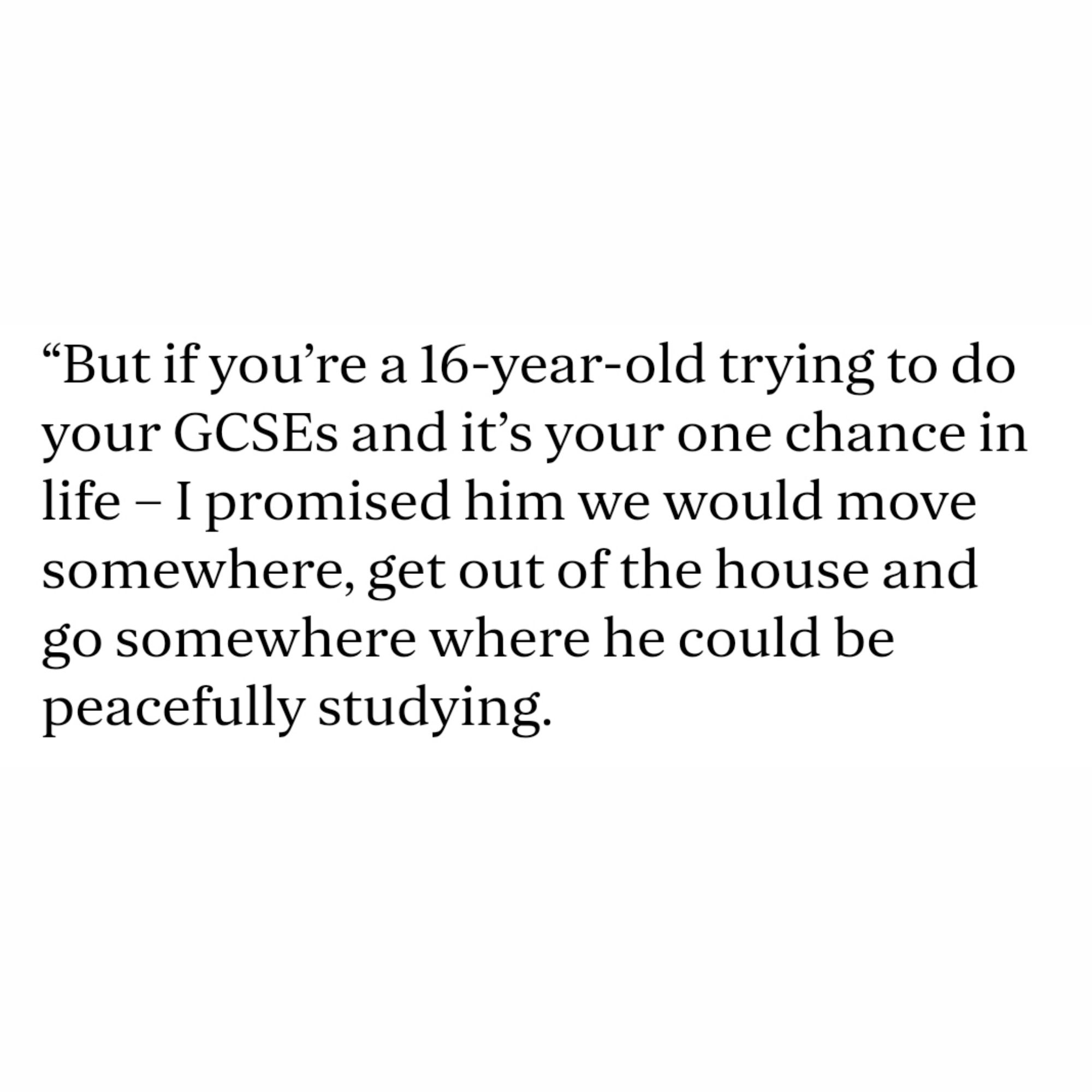 “But if you’re a 16-year-old trying to do your GCSEs and it’s your one chance in life – I promised him we would move somewhere, get out of the house and go somewhere where he could be peacefully studying.