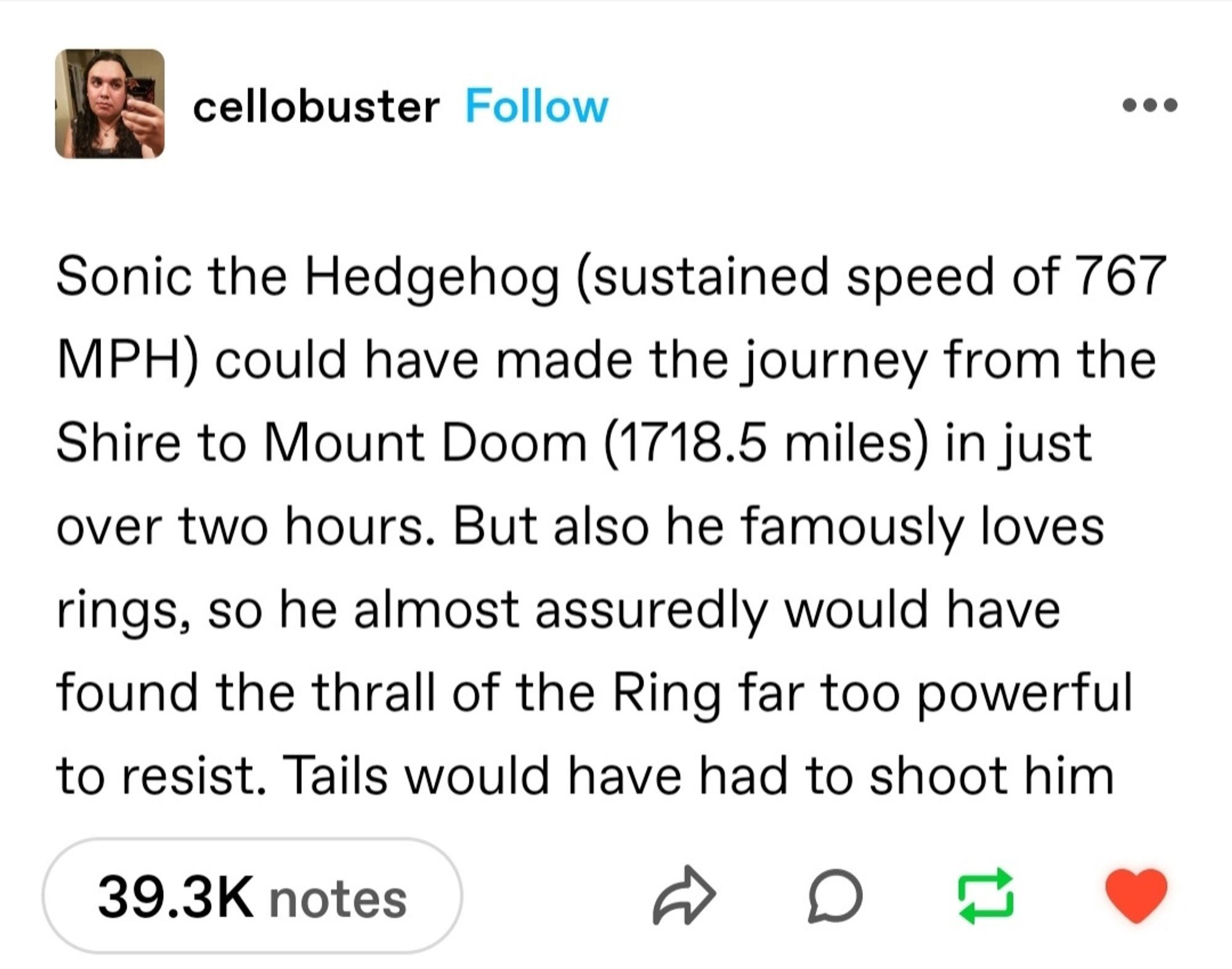 Tumblr post reading “Sonic the Hedgehog (sustained speed of 767 mph) could have made the journey from the shire to mount doom (1718.5 miles) in just over two hours. But also he famously loves rings, so he almost assuredly would have found the thrall of the Ring far too powerful to resist. Tails would have had to shoot him.”