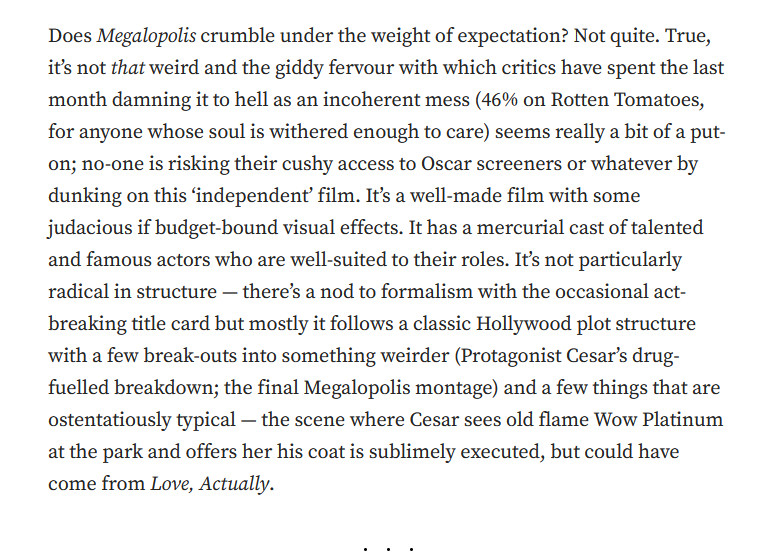 Does Megalopolis crumble under the weight of expectation? Not quite. True, it’s not that weird and the giddy fervour with which critics have spent the last month damning it to hell as an incoherent mess (46% on Rotten Tomatoes, for anyone whose soul is withered enough to care) seems really a bit of a put-on; no-one is risking their cushy access to Oscar screeners or whatever by dunking on this ‘independent’ film. It’s a well-made film with some judacious if budget-bound visual effects. It has a mercurial cast of talented and famous actors who are well-suited to their roles. It’s not particularly radical in structure — there’s a nod to formalism with the occasional act-breaking title card but mostly it follows a classic Hollywood plot structure with a few break-outs into something weirder (Protagonist Cesar’s drug-fuelled breakdown; the final Megalopolis montage) and a few things that are ostentatiously typical — the scene where Cesar sees old flame Wow Platinum at the park and offers h