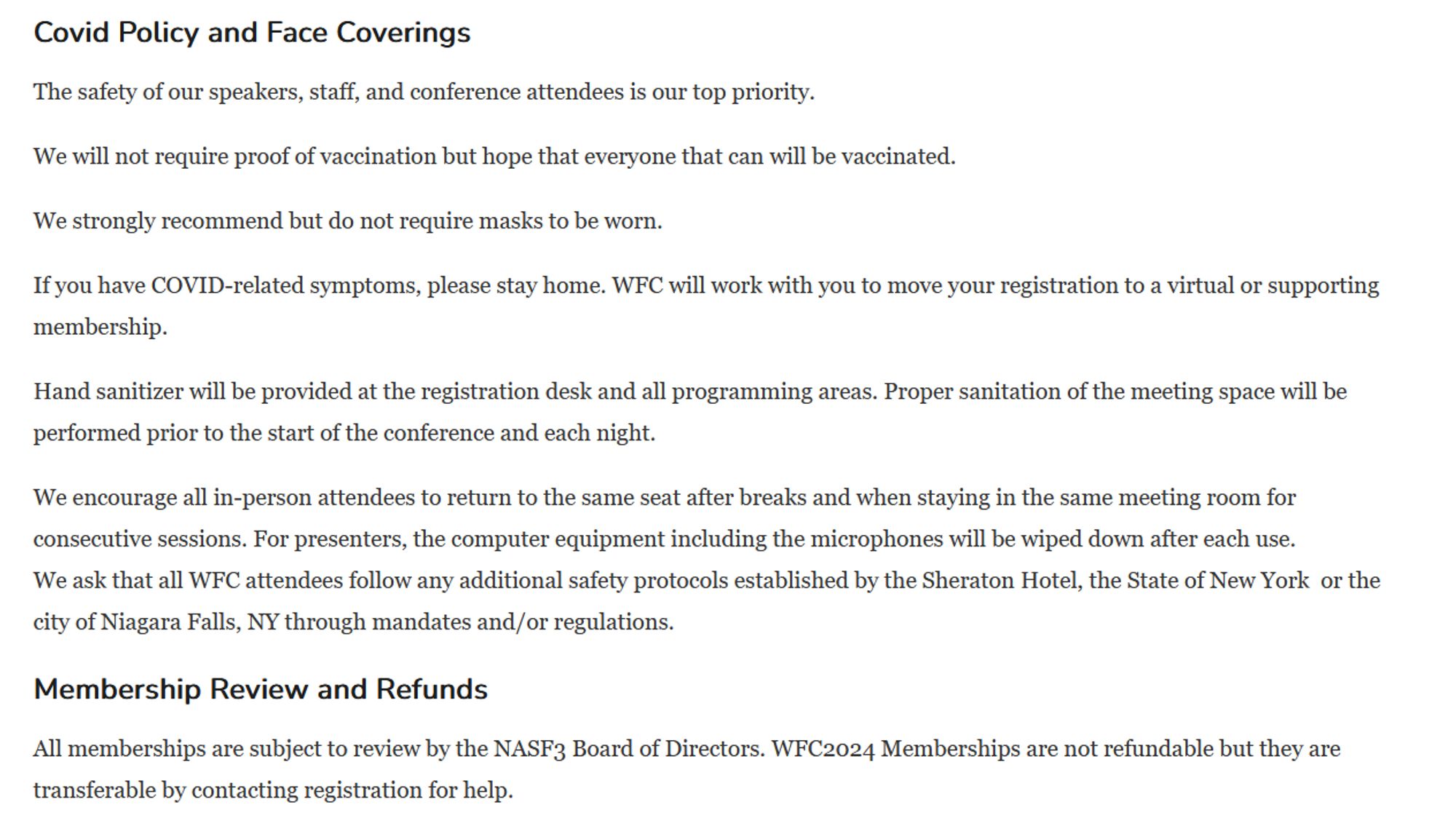 Covid Policy and Face Coverings
The safety of our speakers, staff, and conference attendees is our top priority.
We will not require proof of vaccination but hope that everyone that can will be vaccinated.
We strongly recommend but do not require masks to be worn.
If you have COVID-related symptoms, please stay home. WFC will work with you to move your registration to a virtual or supporting membership.
Hand sanitizer will be provided at the registration desk and all programming areas. Proper sanitation of the meeting space will be performed prior to the start of the conference and each night.
We encourage all in-person attendees to return to the same seat after breaks and when staying in the same meeting room for consecutive sessions. For presenters, the computer equipment including the microphones will be wiped down after each use.
We ask that all WFC attendees follow any additional safety protocols established by the Sheraton Hotel.