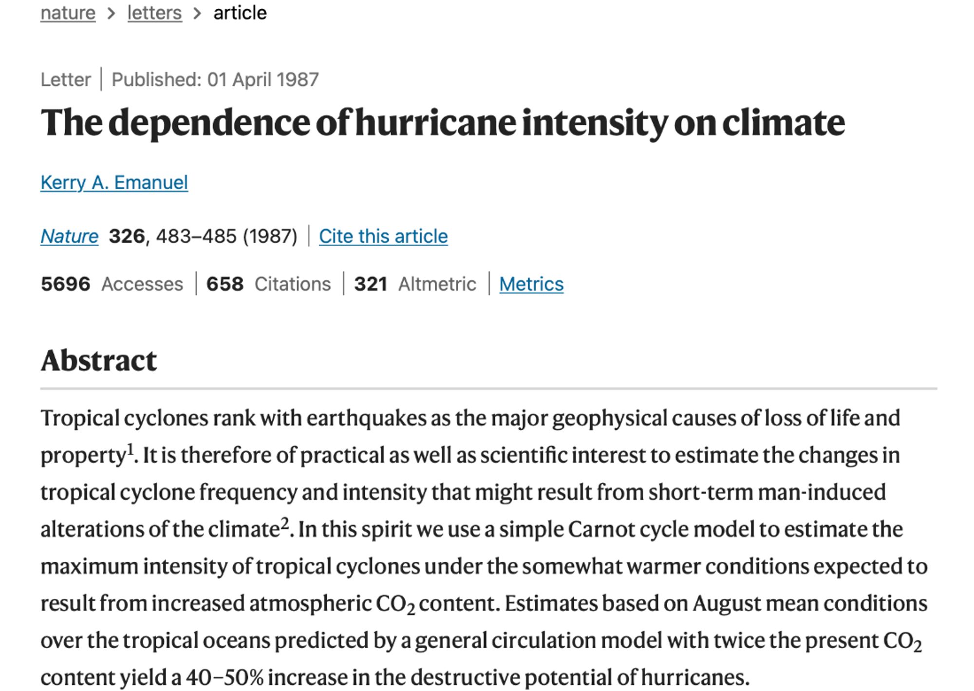 Letter
Published: 01 April 1987
The dependence of hurricane intensity on climate
Kerry A. Emanuel 
Nature volume 326, pages483–485 (1987)Cite this article

5696 Accesses

658 Citations

321 Altmetric

Metricsdetails

Abstract
Tropical cyclones rank with earthquakes as the major geophysical causes of loss of life and property1. It is therefore of practical as well as scientific interest to estimate the changes in tropical cyclone frequency and intensity that might result from short-term man-induced alterations of the climate2. In this spirit we use a simple Carnot cycle model to estimate the maximum intensity of tropical cyclones under the somewhat warmer conditions expected to result from increased atmospheric CO2 content. Estimates based on August mean conditions over the tropical oceans predicted by a general circulation model with twice the present CO2 content yield a 40–50% increase in the destructive potential of hurricanes.