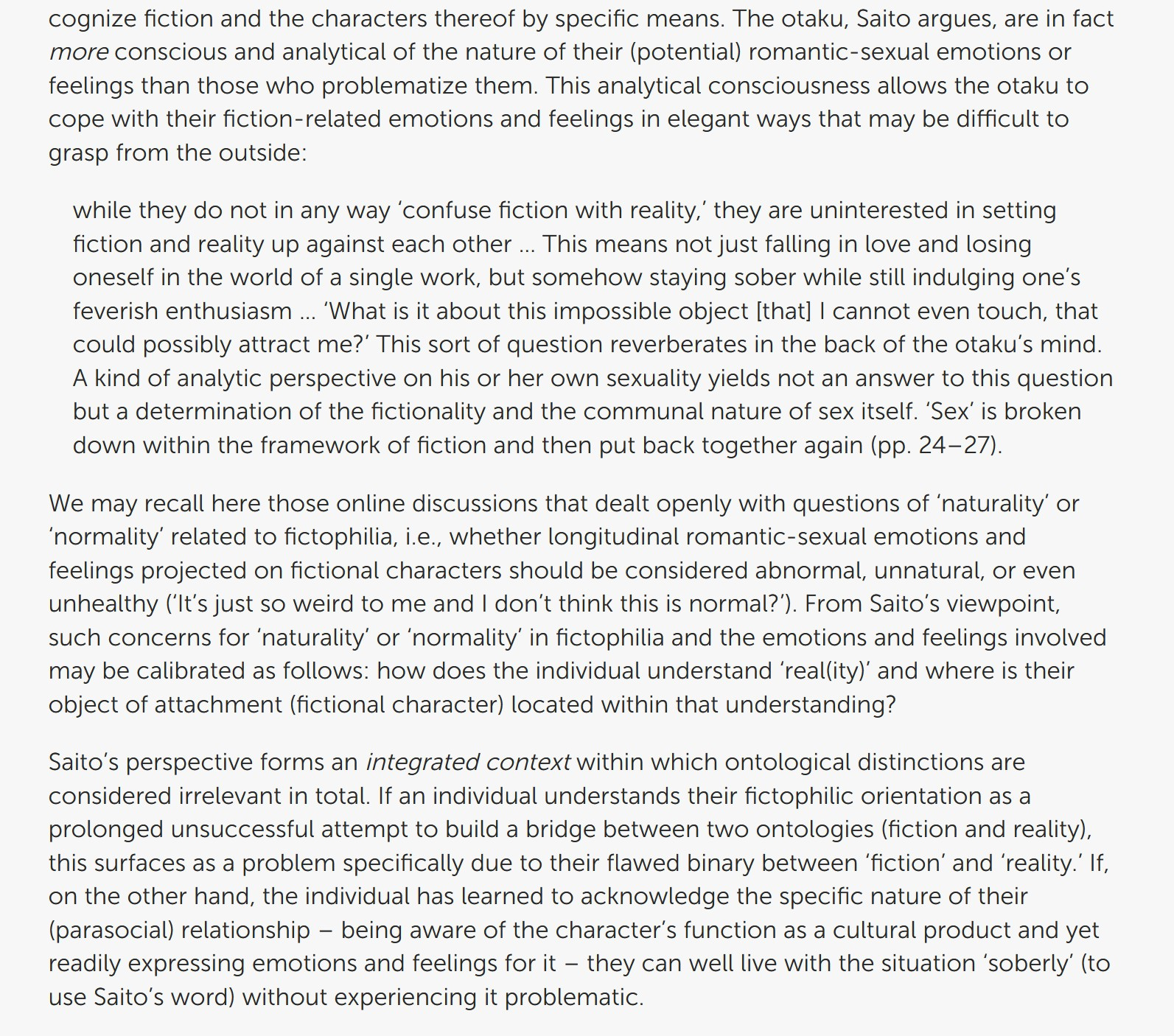 The otaku, Saito argues, are in fact more conscious and analytical of the nature of their (potential) romantic-sexual emotions or feelings than those who problematize them. This analytical consciousness allows the otaku to cope with their fiction-related emotions and feelings in elegant ways that may be difficult to grasp from the outside:

while they do not in any way ‘confuse fiction with reality,’ they are uninterested in setting fiction and reality up against each other … This means not just falling in love and losing oneself in the world of a single work, but somehow staying sober while still indulging one’s feverish enthusiasm … ‘What is it about this impossible object [that] I cannot even touch, that could possibly attract me?’ This sort of question reverberates in the back of the otaku’s mind. A kind of analytic perspective on his or her own sexuality yields not an answer to this question but a determination of the fictionality and the communal nature of sex itself. ‘Sex’ is broken down within the framework of fiction and then put back together again (pp. 24–27).

We may recall here those online discussions that dealt openly with questions of ‘naturality’ or ‘normality’ related to fictophilia, i.e., whether longitudinal romantic-sexual emotions and feelings projected on fictional characters should be considered abnormal, unnatural, or even unhealthy (‘It’s just so weird to me and I don’t think this is normal?’). From Saito’s viewpoint, such concerns for ‘naturality’ or ‘normality’ in fictophilia and the emotions and feelings involved may be calibrated as follows: how does the individual understand ‘real(ity)’ and where is their object of attachment (fictional character) located within that understanding?

Saito’s perspective forms an integrated context within which ontological distinctions are considered irrelevant in total. If an individual understands their fictophilic orientation as a prolonged unsuccessful attempt to build a bridge between two [cuts off]