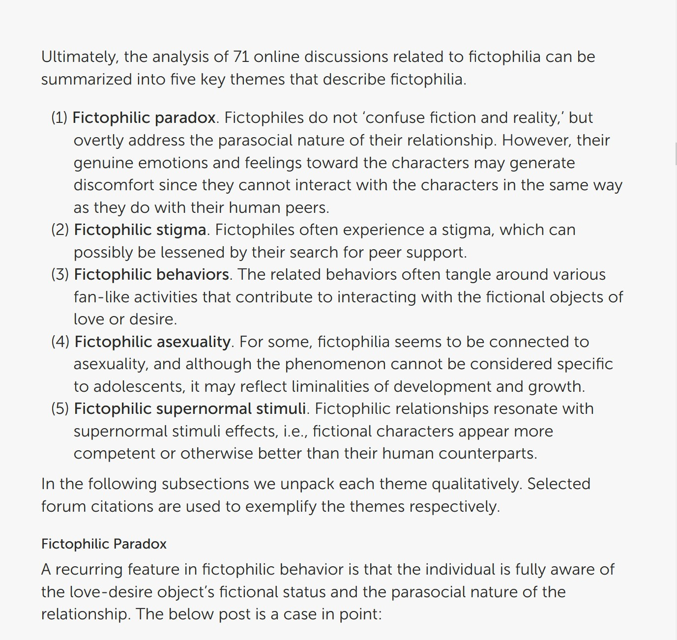 Ultimately, the analysis of 71 online discussions related to fictophilia can be summarized into five key themes that describe fictophilia.

(1) Fictophilic paradox. Fictophiles do not ‘confuse fiction and reality,’ but overtly address the parasocial nature of their relationship. However, their genuine emotions and feelings toward the characters may generate discomfort since they cannot interact with the characters in the same way as they do with their human peers.

(2) Fictophilic stigma. Fictophiles often experience a stigma, which can possibly be lessened by their search for peer support.

(3) Fictophilic behaviors. The related behaviors often tangle around various fan-like activities that contribute to interacting with the fictional objects of love or desire.

(4) Fictophilic asexuality. For some, fictophilia seems to be connected to asexuality, and although the phenomenon cannot be considered specific to adolescents, it may reflect liminalities of development and growth.

(5) Fictophilic supernormal stimuli. Fictophilic relationships resonate with supernormal stimuli effects, i.e., fictional characters appear more competent or otherwise better than their human counterparts.

In the following subsections we unpack each theme qualitatively. Selected forum citations are used to exemplify the themes respectively. A recurring feature in fictophilic behavior is that the individual is fully aware of the love-desire object’s fictional status and the parasocial nature of the relationship. The below post is a case in point:
