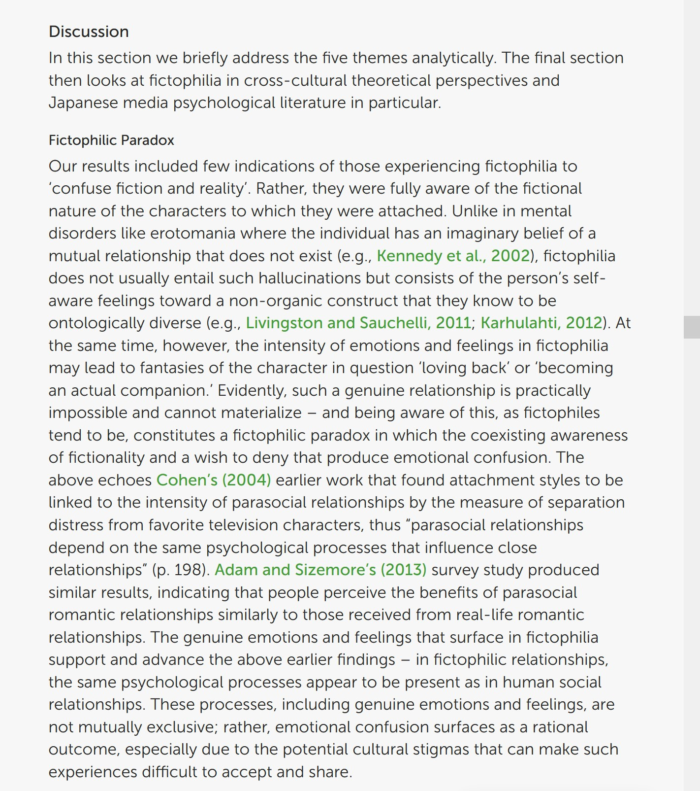 In this section we briefly address the five themes analytically. The final section then looks at fictophilia in cross-cultural theoretical perspectives and Japanese media psychological literature in particular.
Fictophilic Paradox

Our results included few indications of those experiencing fictophilia to ‘confuse fiction and reality’. Rather, they were fully aware of the fictional nature of the characters to which they were attached. Unlike in mental disorders like erotomania where the individual has an imaginary belief of a mutual relationship that does not exist (e.g., Kennedy et al., 2002), fictophilia does not usually entail such hallucinations but consists of the person’s self-aware feelings toward a non-organic construct that they know to be ontologically diverse (e.g., Livingston and Sauchelli, 2011; Karhulahti, 2012). At the same time, however, the intensity of emotions and feelings in fictophilia may lead to fantasies of the character in question ‘loving back’ or ‘becoming an actual companion.’ Evidently, such a genuine relationship is practically impossible and cannot materialize – and being aware of this, as fictophiles tend to be, constitutes a fictophilic paradox in which the coexisting awareness of fictionality and a wish to deny that produce emotional confusion. The above echoes Cohen’s (2004) earlier work that found attachment styles to be linked to the intensity of parasocial relationships by the measure of separation distress from favorite television characters, thus “parasocial relationships depend on the same psychological processes that influence close relationships” (p. 198). Adam and Sizemore’s (2013) survey study produced similar results, indicating that people perceive the benefits of parasocial romantic relationships similarly to those received from real-life romantic relationships. The genuine emotions and feelings that surface in fictophilia support and advance the above earlier findings – in fictophilic relationships, [cuts off]
