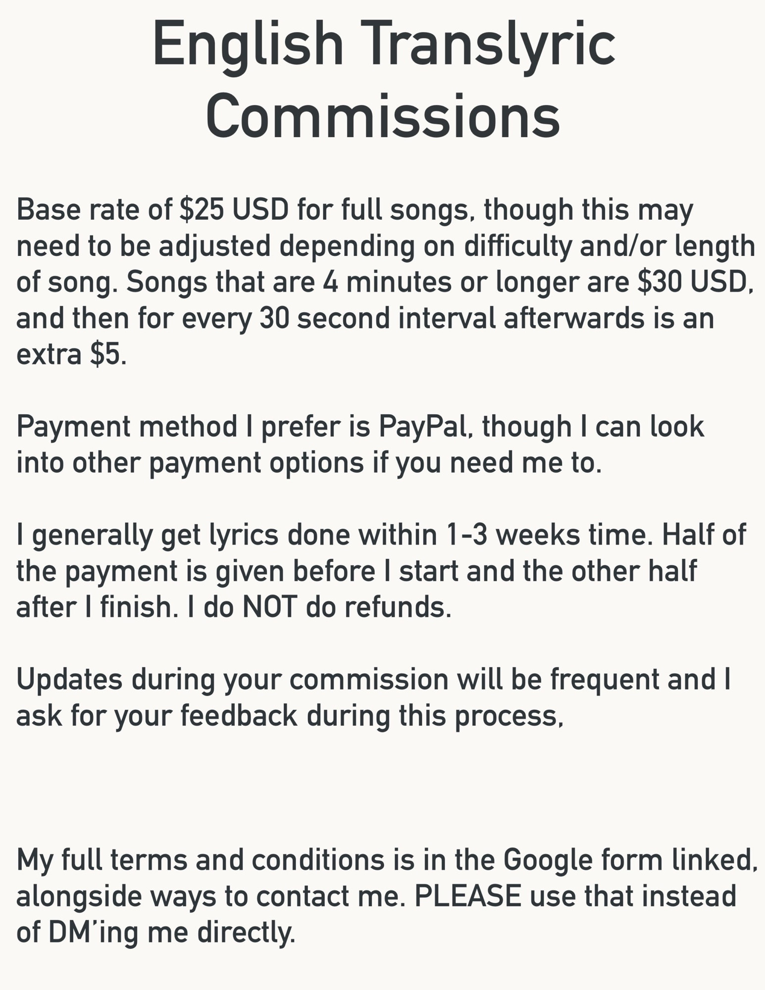 English Translyric Commissions

Base rate of $25 USD for full songs, though this may need to be adjusted depending on difficulty and/or length of song. Songs that are 4 minutes or longer are $30 USD. and then for every 30 second interval afterwards is an extra $5.

Payment method I prefer is PayPal, though I can look into other payment options if you need me to.

I generally get lyrics done within 1-3 weeks time. Half of the payment is given before I start and the other half after I finish. I do NOT do refunds.

Updates during your commission will be frequent and I ask for your feedback during this process.

My full terms and conditions is in the Google form linked, alongside ways to contact me. PLEASE use that instead of DMing me directly.