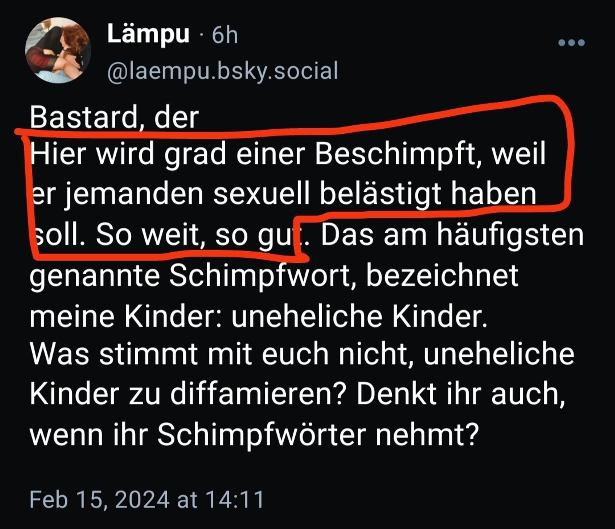 screenshot vom post von Lämpu
Bastard, der
"Hier wird grad einer Beschimpft, weil er jemanden sexuell belästigt haben soll. So weit, so gut." Das am häufigsten genannte Schimpfwort, bezeichnet meine Kinder: uneheliche Kinder.
Was stimmt mit euch nicht, uneheliche Kinder zu diffamieren? Denkt ihr auch, wenn ihr Schimpfwörter nehmt?

(der mit Anführungszeichen markierte Teil ist rot markiert im Screenshot)