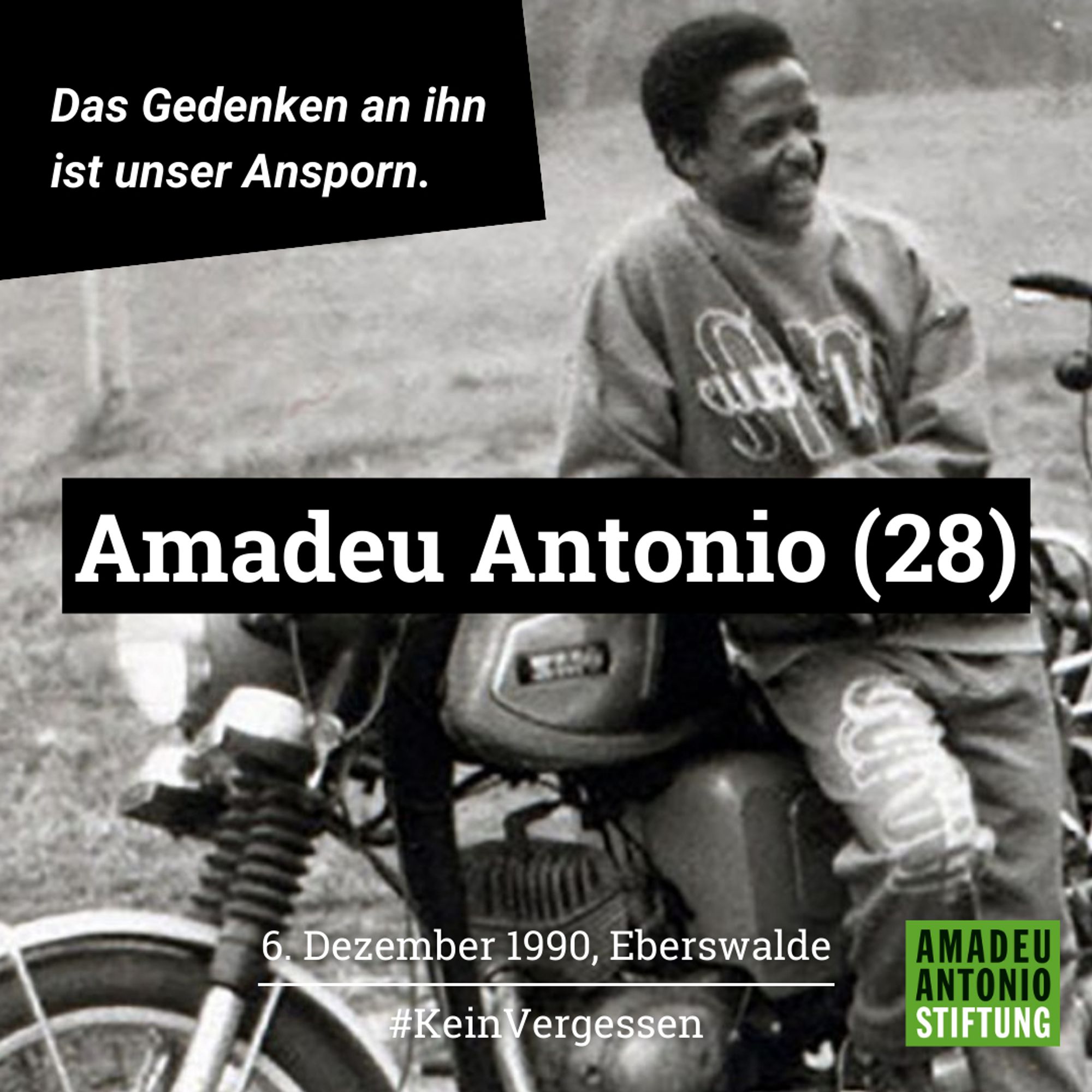 Ein schwarz-weiß-Foto von Amadeu Antonio, der an einem Motorrad lehnt.
Das Bild wurde mit der Aufschrift versehen:
Das Gedenken an ihn ist unser Ansporn.
Amadeu Antonio (28)
6. Dezember 1990, Eberswalde