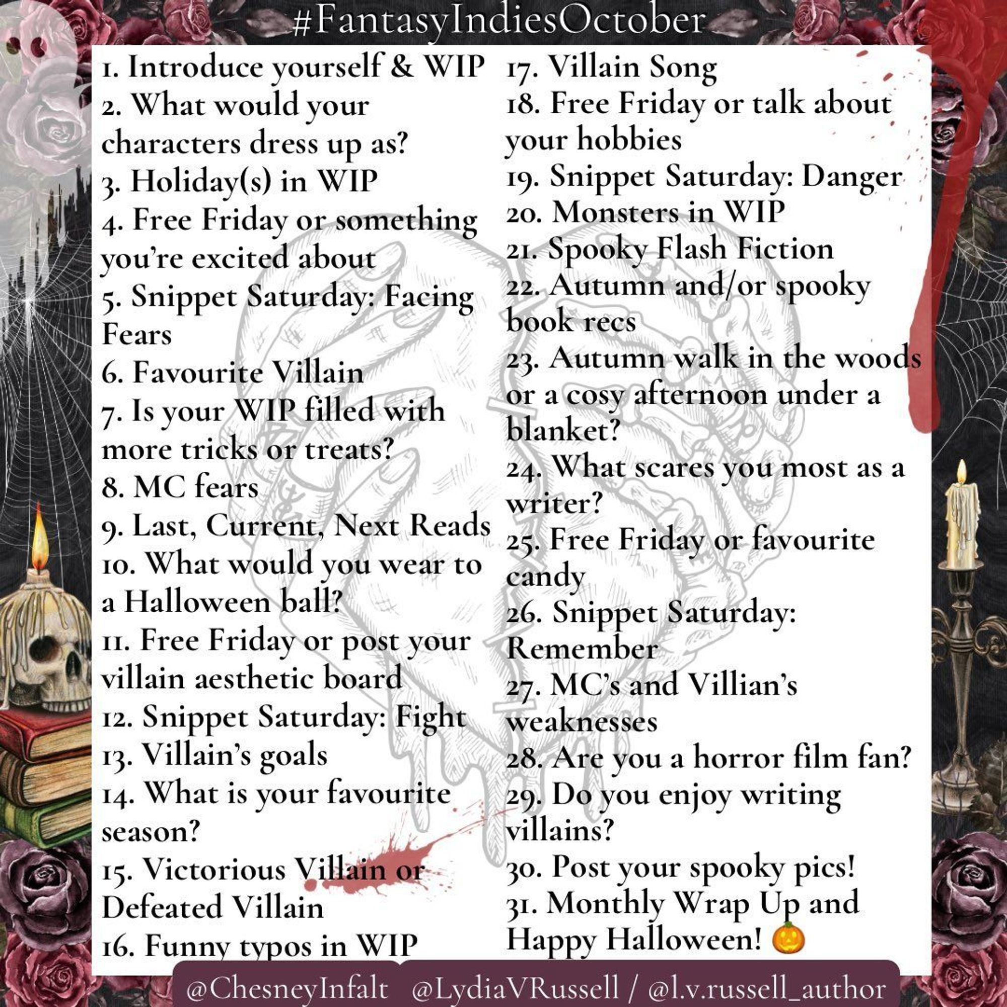 Fantasy Indies October prompts, hosted by @ChesneyInfalt and @LydiaVRussell  1. Introduce yourself & WIP 2. What would your characters dress up as 3. Holidays 4. Free Friday or something you’re excited about 5. Snippet Saturday: Facing Fears 6. Favourite Villain 7. Is your WIP filled with more tricks or treats 8. MC fears 9. Last, Current, Next Reads 10. What would you wear to a Halloween ball 11. FF or your villain aesthetic board 12. SS: Fight 13. Villain’s goals 14. What is your favourite season 15. Victorious Villain or Defeated Villain 16. Funny typos 17. Villain Song 18. FF or talk about your hobbies 19. SS: Danger 20. Monsters 21. Spooky Flash Fiction 22. Autumn or spooky book recs 23. Autumn walk in the woods or a cosy afternoon under a blanket 24. What scares you most as a writer 25. FF or favourite candy 26. SS: Remember 27. MC’s & Villian’s weaknesses 28. Are you a horror film fan 29. Do you enjoy writing villains 30. Post your spooky pics 31. Monthly Wrap Up Happy Halloween