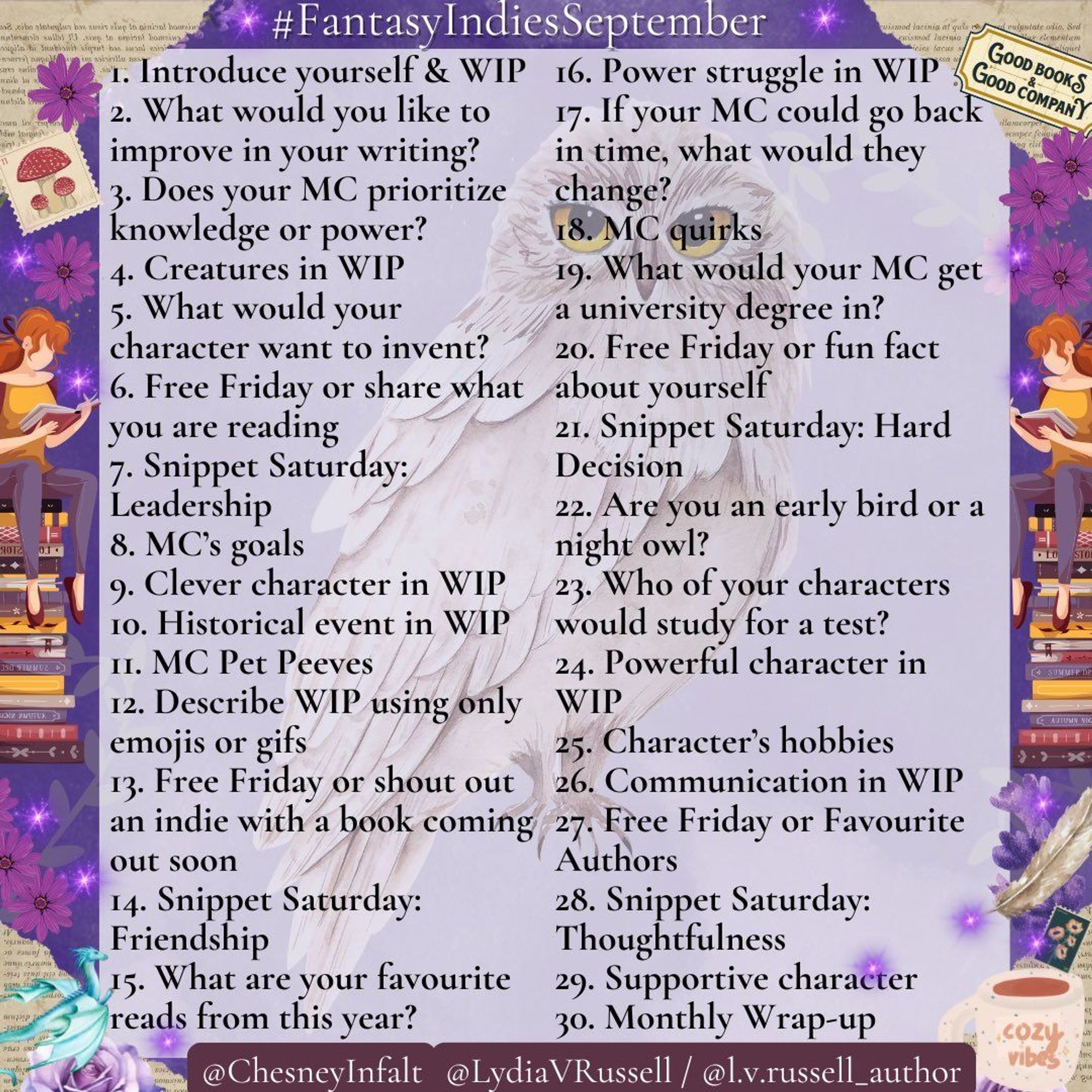 Fantasy Indies September prompts @ChesneyInfalt @LydiaVRussell  1. Introduce yourself & WIP 2. What do you want to improve in your writing? 3. Does your MC prioritize knowledge or power? 4. Creatures 5. What would your MC want to invent? 6. Free Friday or share current read 7. Snippet Saturday: Leadership 8. MC’s goals 9. Clever character 10. Historical event 11. MC Pet Peeves 12. Describe WIP using only emojis or gifs 13. FF or shoutout indie with a book coming soon 14. SS: Friendship 15. favourite reads from this year? 16. Power struggle in WIP 17. If your MC could go back in time, what would they change? 18. MC quirks 19. What would your MC get a university degree in? 20. FF or fun fact about yourself 21. SS: Hard Decision 22. Are you an early bird or a night owl? 23. Who of your characters would study for a test? 24. Powerful character 25. Character’s hobbies 26. Communication 27. FF or Favourite Authors 28. SS: Thoughtfulness 29. Supportive character 30. Monthly Wrap-up