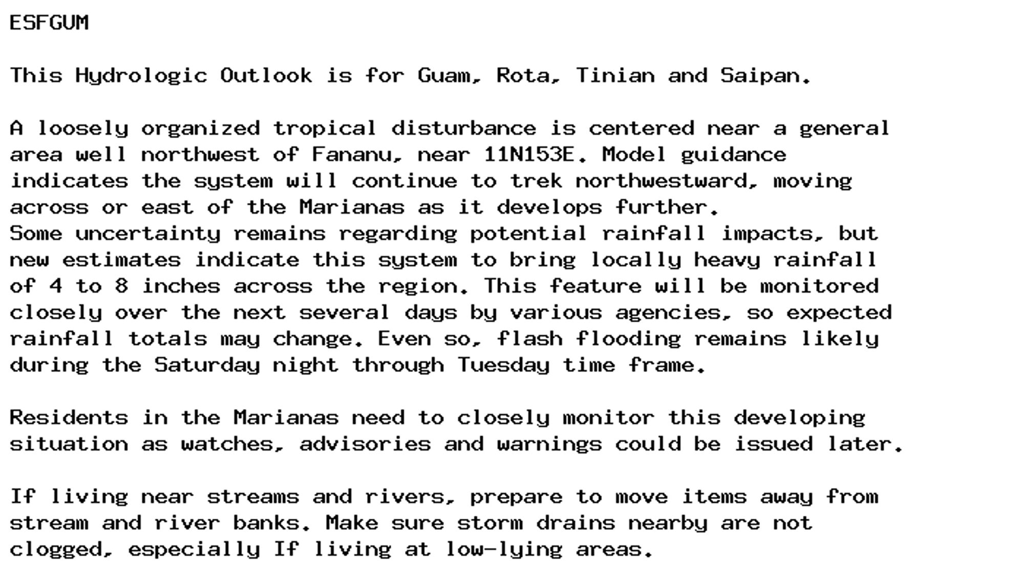 ESFGUM

This Hydrologic Outlook is for Guam, Rota, Tinian and Saipan.

A loosely organized tropical disturbance is centered near a general
area well northwest of Fananu, near 11N153E. Model guidance
indicates the system will continue to trek northwestward, moving
across or east of the Marianas as it develops further.
Some uncertainty remains regarding potential rainfall impacts, but
new estimates indicate this system to bring locally heavy rainfall
of 4 to 8 inches across the region. This feature will be monitored
closely over the next several days by various agencies, so expected
rainfall totals may change. Even so, flash flooding remains likely
during the Saturday night through Tuesday time frame.

Residents in the Marianas need to closely monitor this developing
situation as watches, advisories and warnings could be issued later.

If living near streams and rivers, prepare to move items away from
stream and river banks. Make sure storm drains nearby are not
clogged, especially If living at low-lying areas.