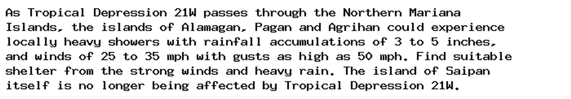 As Tropical Depression 21W passes through the Northern Mariana
Islands, the islands of Alamagan, Pagan and Agrihan could experience
locally heavy showers with rainfall accumulations of 3 to 5 inches,
and winds of 25 to 35 mph with gusts as high as 50 mph. Find suitable
shelter from the strong winds and heavy rain. The island of Saipan
itself is no longer being affected by Tropical Depression 21W.