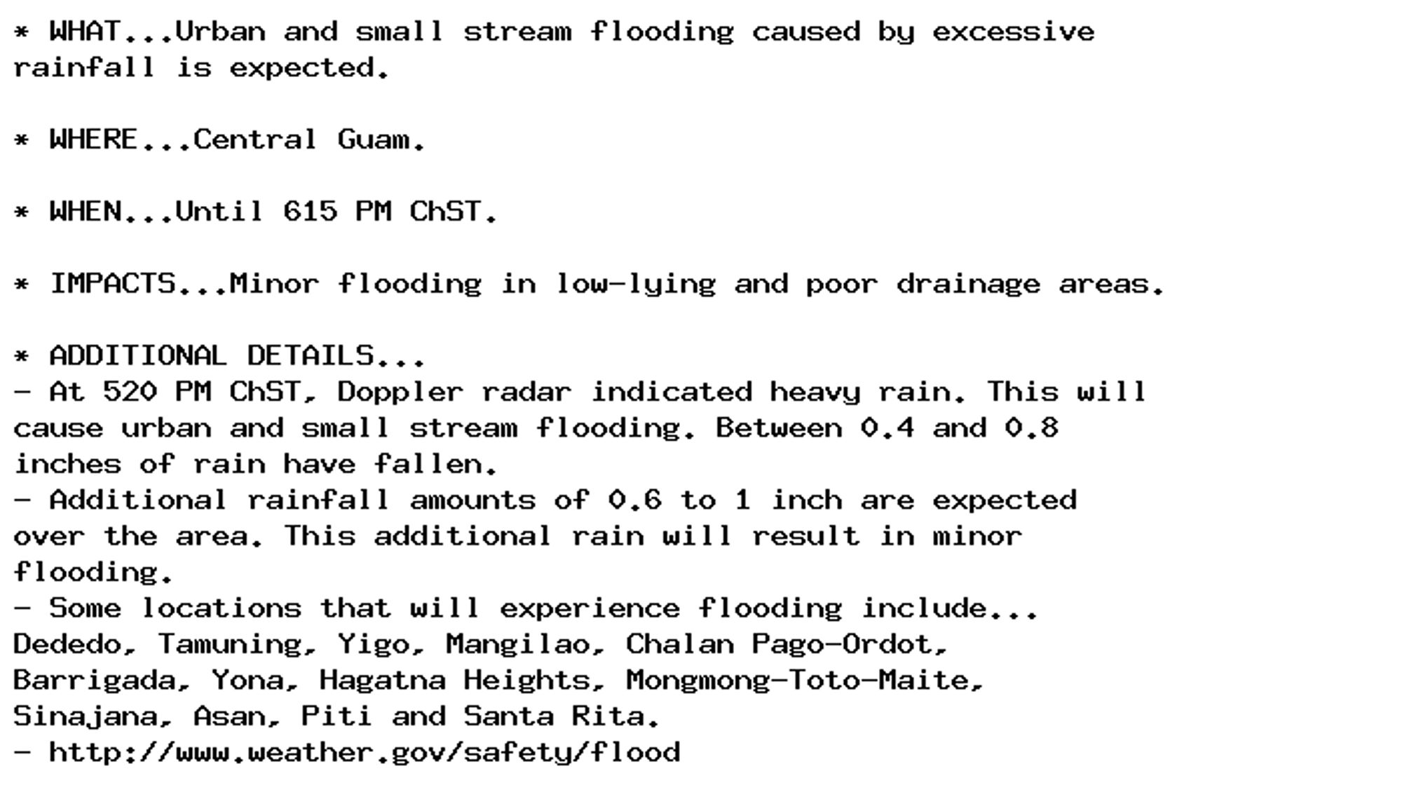 * WHAT...Urban and small stream flooding caused by excessive
rainfall is expected.

* WHERE...Central Guam.

* WHEN...Until 615 PM ChST.

* IMPACTS...Minor flooding in low-lying and poor drainage areas.

* ADDITIONAL DETAILS...
- At 520 PM ChST, Doppler radar indicated heavy rain. This will
cause urban and small stream flooding. Between 0.4 and 0.8
inches of rain have fallen.
- Additional rainfall amounts of 0.6 to 1 inch are expected
over the area. This additional rain will result in minor
flooding.
- Some locations that will experience flooding include...
Dededo, Tamuning, Yigo, Mangilao, Chalan Pago-Ordot,
Barrigada, Yona, Hagatna Heights, Mongmong-Toto-Maite,
Sinajana, Asan, Piti and Santa Rita.
- http://www.weather.gov/safety/flood