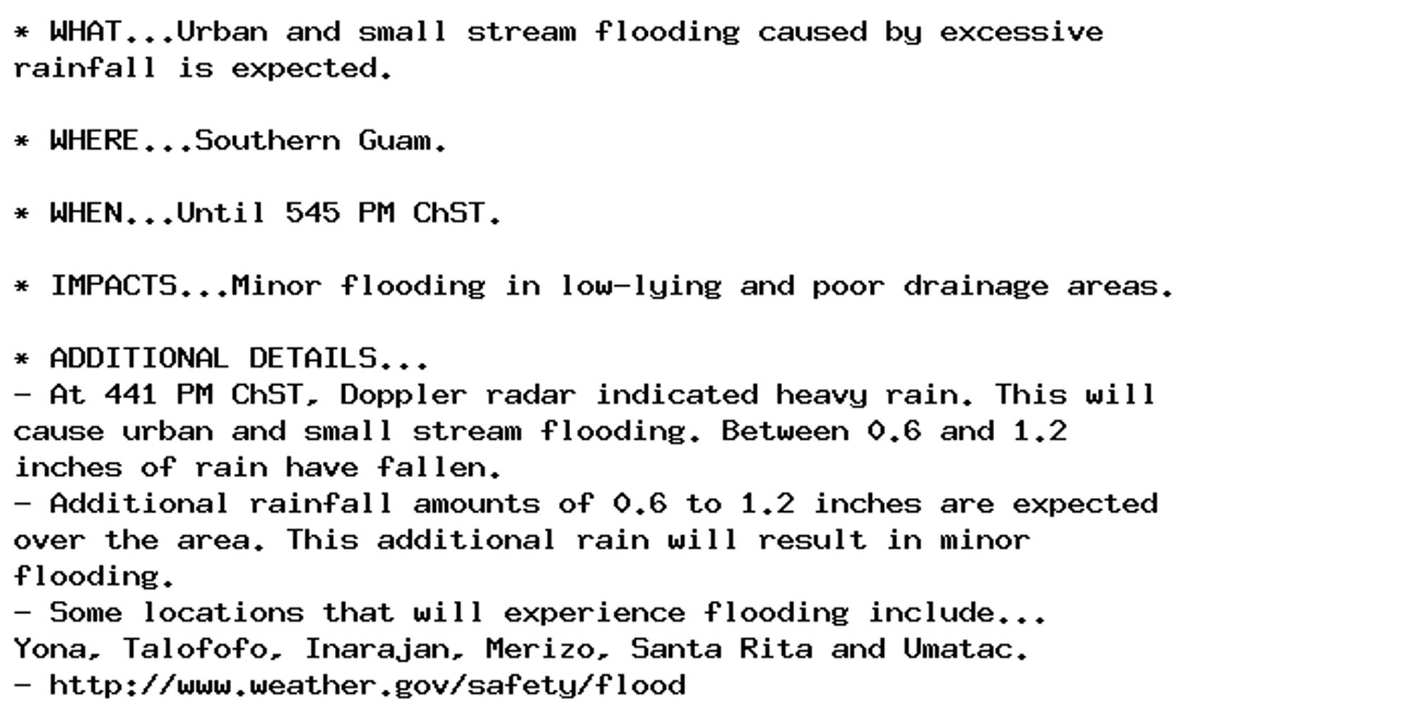 * WHAT...Urban and small stream flooding caused by excessive
rainfall is expected.

* WHERE...Southern Guam.

* WHEN...Until 545 PM ChST.

* IMPACTS...Minor flooding in low-lying and poor drainage areas.

* ADDITIONAL DETAILS...
- At 441 PM ChST, Doppler radar indicated heavy rain. This will
cause urban and small stream flooding. Between 0.6 and 1.2
inches of rain have fallen.
- Additional rainfall amounts of 0.6 to 1.2 inches are expected
over the area. This additional rain will result in minor
flooding.
- Some locations that will experience flooding include...
Yona, Talofofo, Inarajan, Merizo, Santa Rita and Umatac.
- http://www.weather.gov/safety/flood