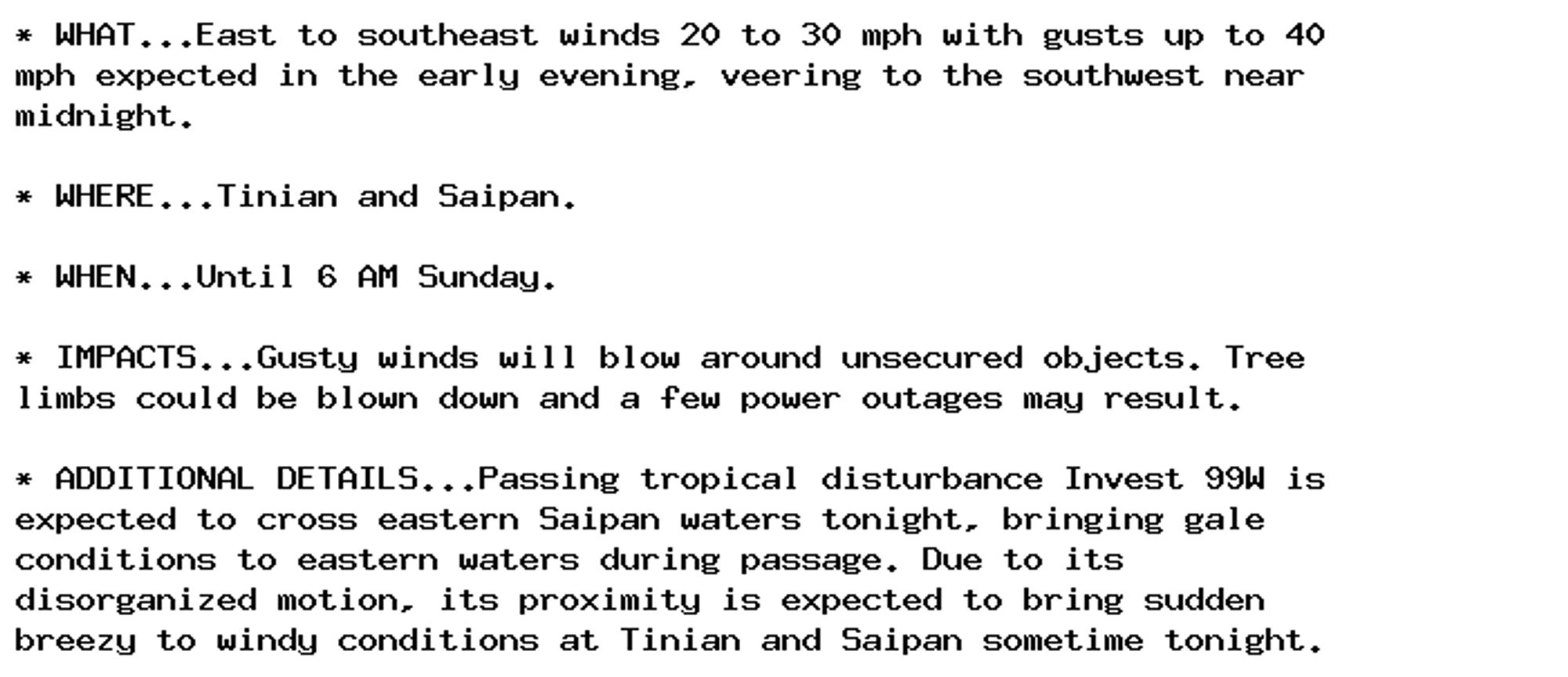 * WHAT...East to southeast winds 20 to 30 mph with gusts up to 40
mph expected in the early evening, veering to the southwest near
midnight.

* WHERE...Tinian and Saipan.

* WHEN...Until 6 AM Sunday.

* IMPACTS...Gusty winds will blow around unsecured objects. Tree
limbs could be blown down and a few power outages may result.

* ADDITIONAL DETAILS...Passing tropical disturbance Invest 99W is
expected to cross eastern Saipan waters tonight, bringing gale
conditions to eastern waters during passage. Due to its
disorganized motion, its proximity is expected to bring sudden
breezy to windy conditions at Tinian and Saipan sometime tonight.