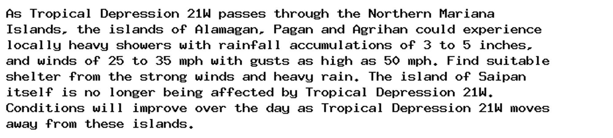 As Tropical Depression 21W passes through the Northern Mariana
Islands, the islands of Alamagan, Pagan and Agrihan could experience
locally heavy showers with rainfall accumulations of 3 to 5 inches,
and winds of 25 to 35 mph with gusts as high as 50 mph. Find suitable
shelter from the strong winds and heavy rain. The island of Saipan
itself is no longer being affected by Tropical Depression 21W.
Conditions will improve over the day as Tropical Depression 21W moves
away from these islands.