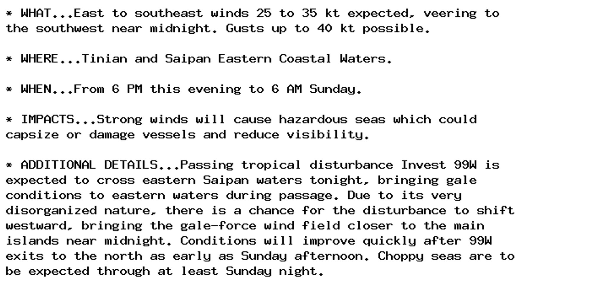 * WHAT...East to southeast winds 25 to 35 kt expected, veering to
the southwest near midnight. Gusts up to 40 kt possible.

* WHERE...Tinian and Saipan Eastern Coastal Waters.

* WHEN...From 6 PM this evening to 6 AM Sunday.

* IMPACTS...Strong winds will cause hazardous seas which could
capsize or damage vessels and reduce visibility.

* ADDITIONAL DETAILS...Passing tropical disturbance Invest 99W is
expected to cross eastern Saipan waters tonight, bringing gale
conditions to eastern waters during passage. Due to its very
disorganized nature, there is a chance for the disturbance to shift
westward, bringing the gale-force wind field closer to the main
islands near midnight. Conditions will improve quickly after 99W
exits to the north as early as Sunday afternoon. Choppy seas are to
be expected through at least Sunday night.