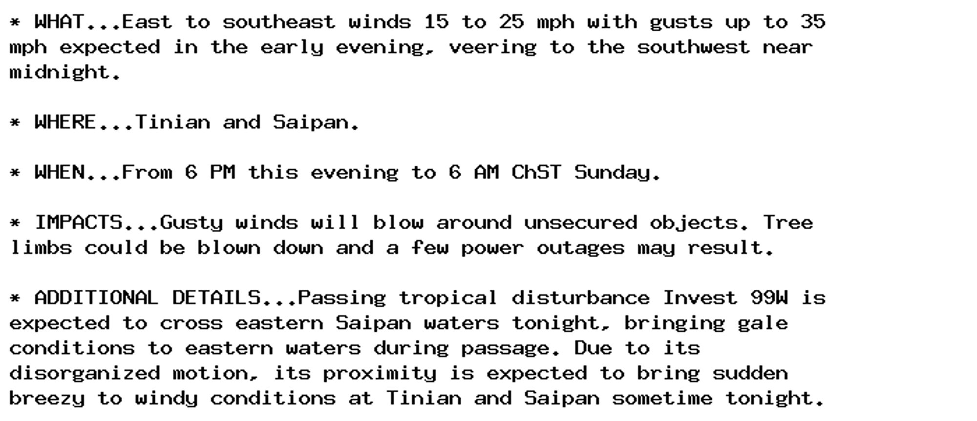 * WHAT...East to southeast winds 15 to 25 mph with gusts up to 35
mph expected in the early evening, veering to the southwest near
midnight.

* WHERE...Tinian and Saipan.

* WHEN...From 6 PM this evening to 6 AM ChST Sunday.

* IMPACTS...Gusty winds will blow around unsecured objects. Tree
limbs could be blown down and a few power outages may result.

* ADDITIONAL DETAILS...Passing tropical disturbance Invest 99W is
expected to cross eastern Saipan waters tonight, bringing gale
conditions to eastern waters during passage. Due to its
disorganized motion, its proximity is expected to bring sudden
breezy to windy conditions at Tinian and Saipan sometime tonight.