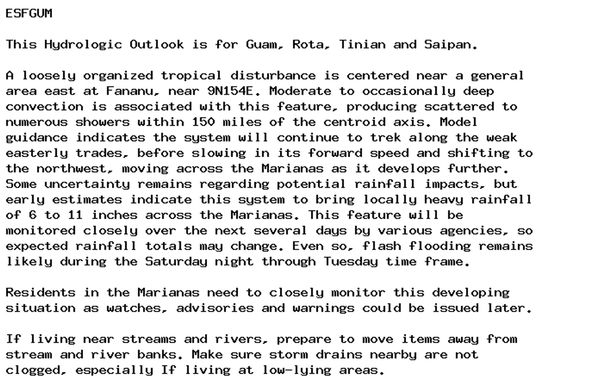 ESFGUM

This Hydrologic Outlook is for Guam, Rota, Tinian and Saipan.

A loosely organized tropical disturbance is centered near a general
area east at Fananu, near 9N154E. Moderate to occasionally deep
convection is associated with this feature, producing scattered to
numerous showers within 150 miles of the centroid axis. Model
guidance indicates the system will continue to trek along the weak
easterly trades, before slowing in its forward speed and shifting to
the northwest, moving across the Marianas as it develops further.
Some uncertainty remains regarding potential rainfall impacts, but
early estimates indicate this system to bring locally heavy rainfall
of 6 to 11 inches across the Marianas. This feature will be
monitored closely over the next several days by various agencies, so
expected rainfall totals may change. Even so, flash flooding remains
likely during the Saturday night through Tuesday time frame.

Residents in the Marianas need to closely monitor this developing
situation as watches, advisories and warnings could be issued later.

If living near streams and rivers, prepare to move items away from
stream and river banks. Make sure storm drains nearby are not
clogged, especially If living at low-lying areas.