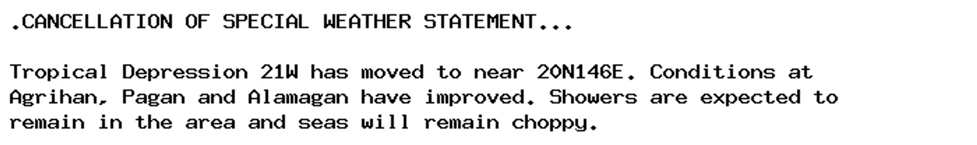 .CANCELLATION OF SPECIAL WEATHER STATEMENT...

Tropical Depression 21W has moved to near 20N146E. Conditions at
Agrihan, Pagan and Alamagan have improved. Showers are expected to
remain in the area and seas will remain choppy.