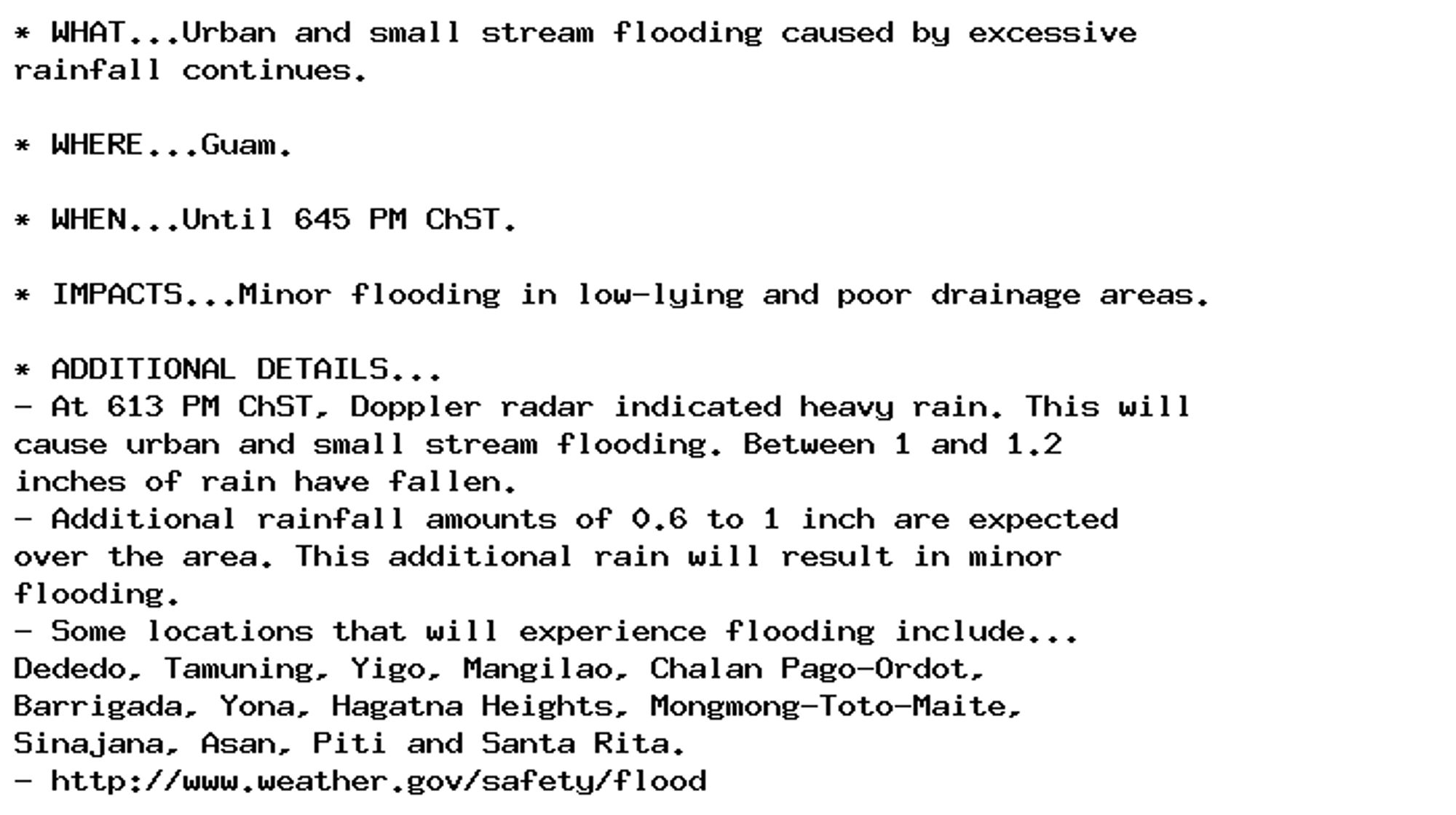 * WHAT...Urban and small stream flooding caused by excessive
rainfall continues.

* WHERE...Guam.

* WHEN...Until 645 PM ChST.

* IMPACTS...Minor flooding in low-lying and poor drainage areas.

* ADDITIONAL DETAILS...
- At 613 PM ChST, Doppler radar indicated heavy rain. This will
cause urban and small stream flooding. Between 1 and 1.2
inches of rain have fallen.
- Additional rainfall amounts of 0.6 to 1 inch are expected
over the area. This additional rain will result in minor
flooding.
- Some locations that will experience flooding include...
Dededo, Tamuning, Yigo, Mangilao, Chalan Pago-Ordot,
Barrigada, Yona, Hagatna Heights, Mongmong-Toto-Maite,
Sinajana, Asan, Piti and Santa Rita.
- http://www.weather.gov/safety/flood