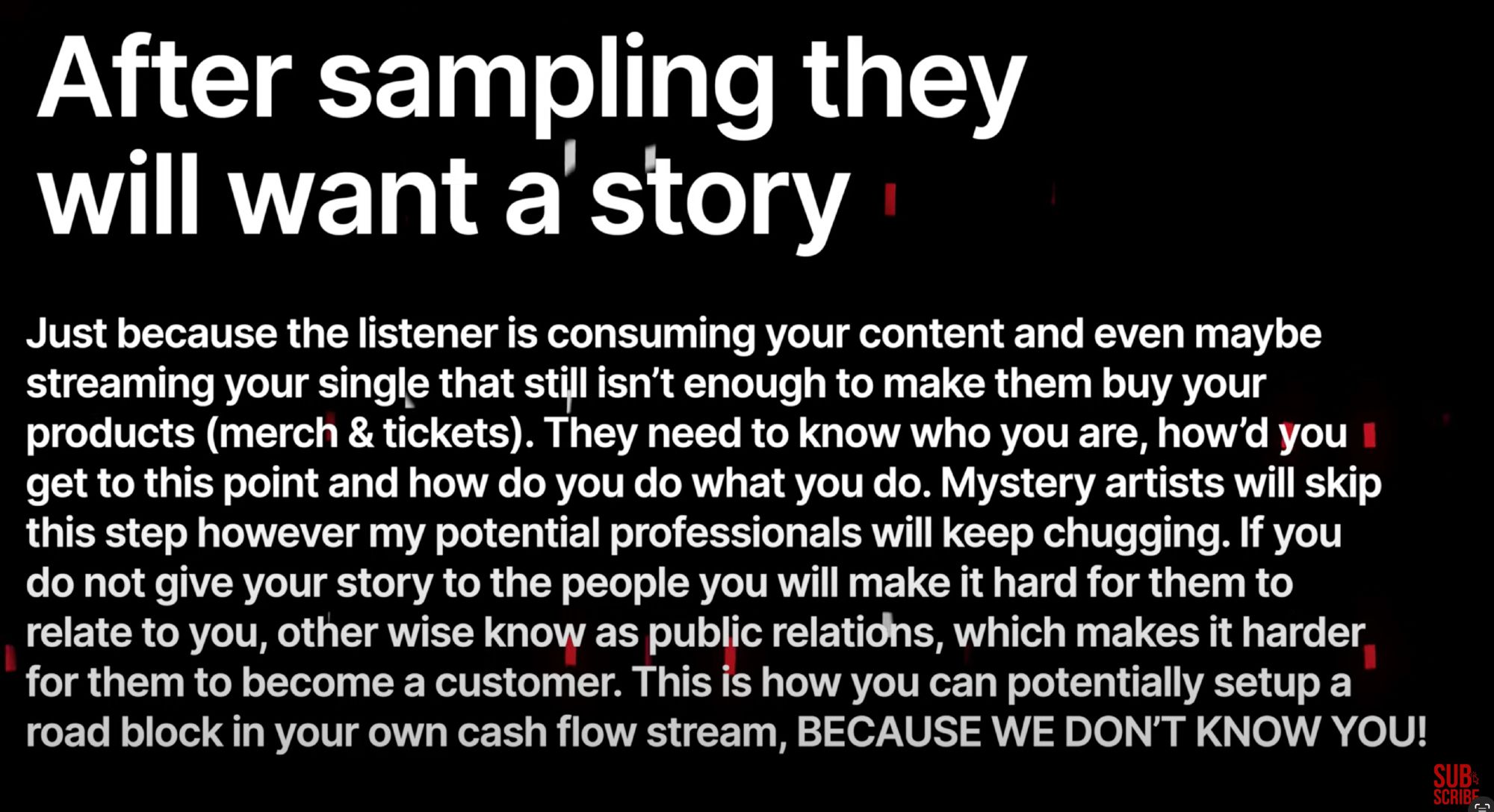 After sampling they will want a story
Just because the listener is consuming your content and even maybe streaming your single that still isn't enough to make them buy your products (merch & tickets). They need to know who you are, how'd you i get to this point and how do you do what you do. Mystery artists will skip this step however my potential professionals will keep chugging. If you do not give your story to the people you will make it hard for them to relate to you, other wise know as public relations, which makes it harder, for them to become a customer. This is how you can potentially setup a road block in your own cash flow stream, BECAUSE WE DON'T KNOW YOU!