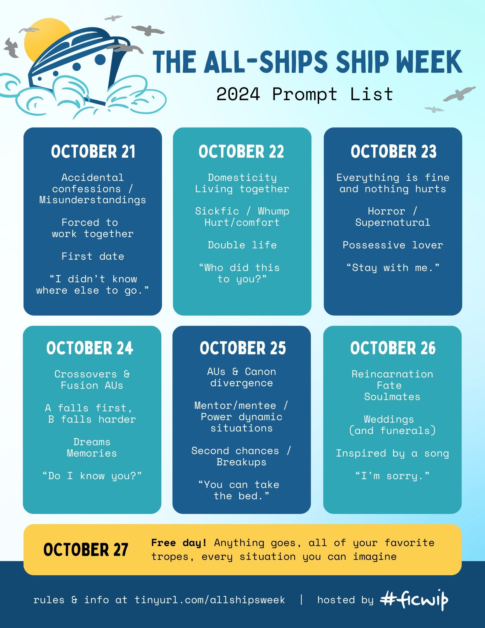 The All-Ships Ship Week 2024 Prompt List

Monday - October 21

Accidental confession / misunderstandings

Forced to work together

First date

“I didn’t know where else to go.”

 Tuesday - October 22

Domesticity / living together

Sickfic / hurt/comfort / whump

Double life

“Who did this to you?”

 Wednesday - October 23

Everything is fine and nothing hurts

Horror / supernatural

Possessive lover

“Stay with me.”

 Thursday - October 24

Crossovers & fusions

A falls first, B falls harder

Dreams / memories

“Do I know you?”

 Friday - October 25

Alternate universe & canon divergence

Mentor/mentee / power dynamic situation

Second chances / breakups

“You can take the bed.”

 Saturday - October 26

Reincarnation / fate / soulmates

Weddings (and funerals)

Inspired by a song

“I’m sorry.”

 Sunday - October 27

Free day! Anything goes, all of your favorite tropes, every situation you can imagine.