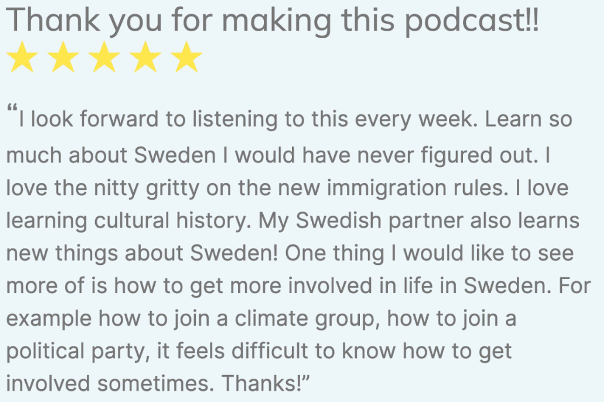 The text reads: "Thank you for making this podcast! I look forward to listening to this every week. Learn so much about Sweden I would have never figured out. I love the nitty gritty on the new immigration rules. I love learning cultural history. My Swedish partner also learns new things about Sweden! One thing I would like to see more of is how to get more involved in life in Sweden. For example how to join a climate group, how to join a political party, it feels difficult to know how to get involved sometimes."