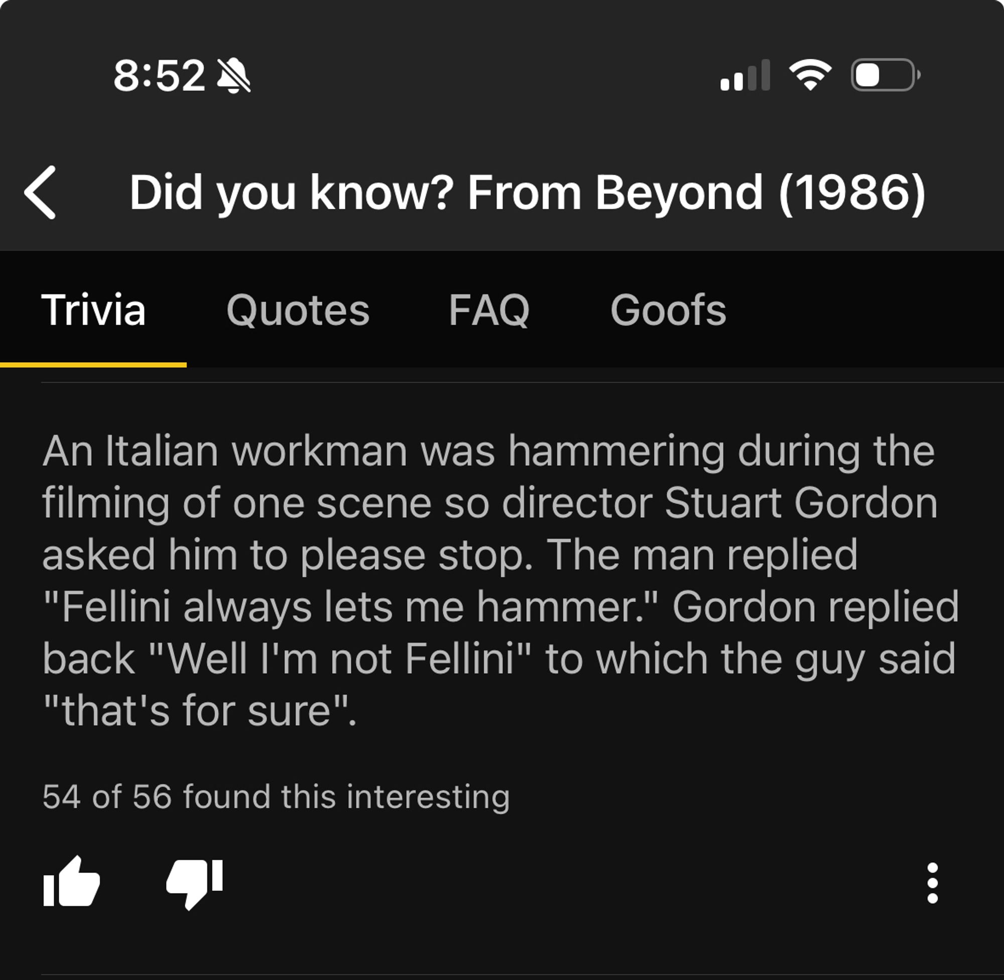 IMDB Trivia from Stuart Gordon’s FROM BEYOND (1986)

An Italian workman was hammering during the filming of one scene so director Stuart Gordon asked him to please stop. The man replied
"Fellini always lets me hammer." Gordon replied back "Well I'm not Fellini" to which the guy said "that's for sure".