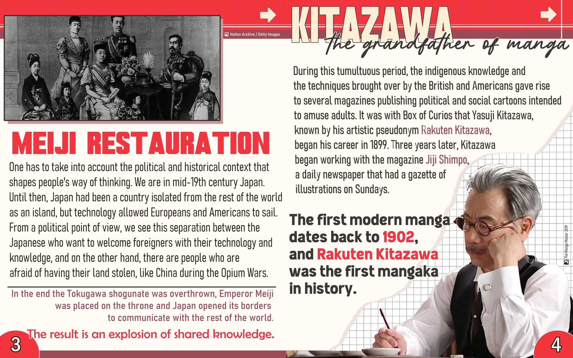 MEIJI RESTAURATION

One has to take into account the political and historical context that shapes people's way of thinking. We are in mid-19th century Japan. Until then, Japan had been a country isolated from the rest of the world as an island, but technology allowed Europeans and Americans to sail. From a political point of view, we see this separation between the Japanese who want to welcome foreigners with their technology and knowledge, and on the other hand, there are people who are afraid of having their land stolen, like China during the Opium Wars.

In the end the Tokugawa shogunate was overthrown, Emperor Meiji was placed on the throne and Japan opened its borders to communicate with the rest of the world.

The result is an explosion of shared knowledge

KITAZAWA the grandfather of manga

During this tumultuous period, the indigenous knowledge and the techniques brought over by the British and Americans gave rise to several magazines publishing political and social cartoons intended to amuse adults. It was with Box of Curios that Yasuji Kitazawa, known by his artistic pseudonym Rakuten Kitazawa, began his career in 1899. Three years later, Kitazawa began working with the magazine Jiji Shimpo, a daily newspaper that had a gazette of illustrations on Sundays.

The first modern manga dates back to 1902, and Rakuten Kitazawa was the first mangaka in history.