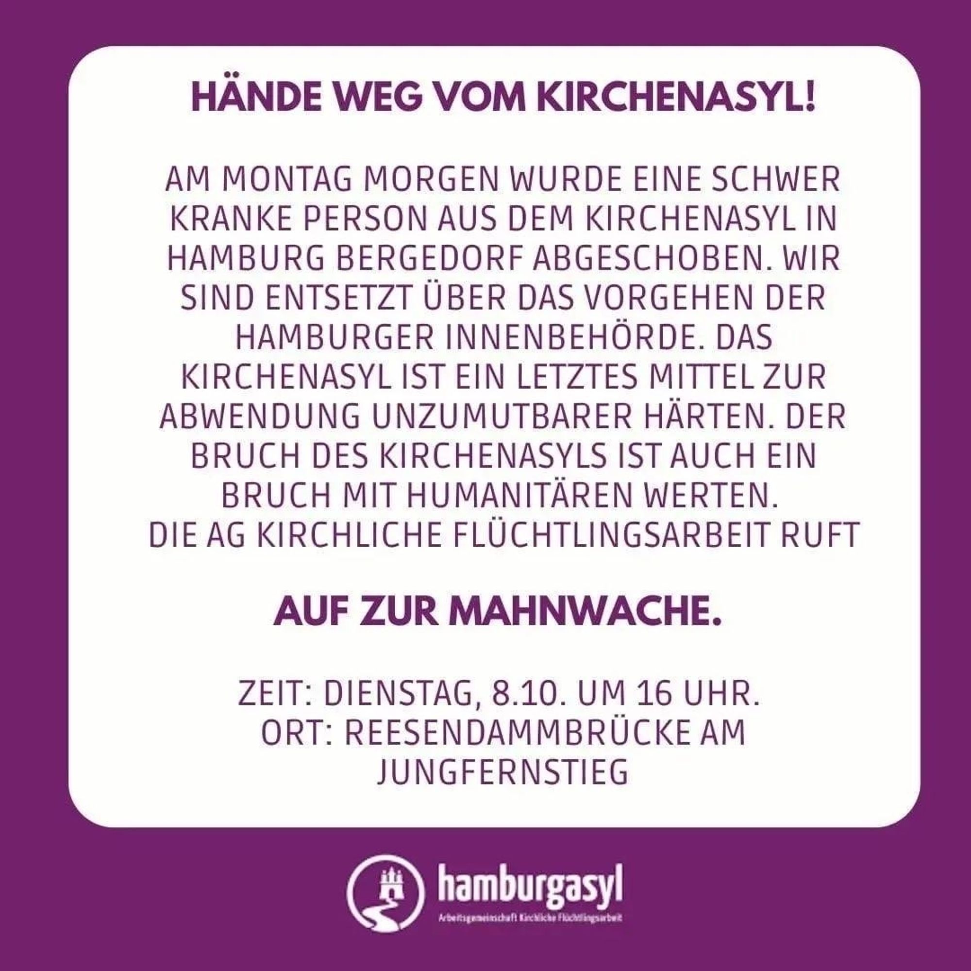 In einem weißen Kasten steht auf lila Hintergrund "Hände weg vom Kirchenasyl! Am Montag Morgen wurde eine schwerkranke Person aus dem Kirchenasyl in Hamburg Bergedorf abgeschoben. Wir sind entsetzt über das Vorgehen der Hamburger Innenbehörde. Das Kirchenasyl ist ein letztes Mittel zur Anwendung unzumutbarer Härten. Der Bruch des Kirchenasyls ist auch ein Bruch mit humanitären Werten. Die AG Flüchtlingsarbeit ruft auf zur Mahnwache. Zeit: Dienstag, 8.10. um 16 Uhr. Ort: Reesendammbrücke am Jungfernstieg". Darunter ist das Logo von hamburgasyl.