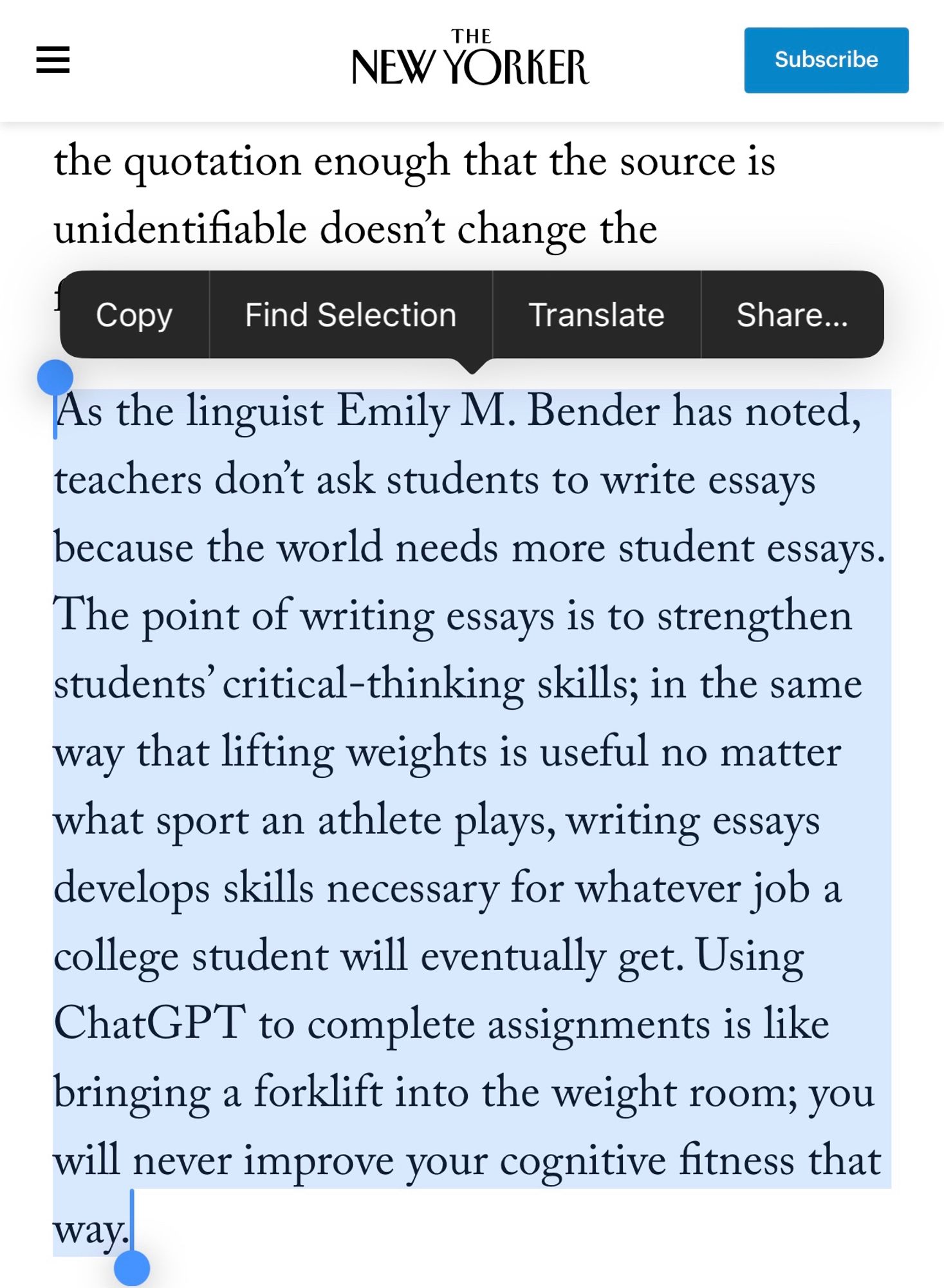 Text from the article highlighted: 

 doesn't change the
Copy
Find Selection
Translate
Share...
As the linguist Emily M. Bender has noted, teachers don't ask students to write essays because the world needs more student essays.
The point of writing essays is to strengthen students' critical-thinking skills; in the same way that lifting weights is useful no matter what sport an athlete plays, writing essays develops skills necessary for whatever job a college student will eventually get. Using ChatGPT to complete assignments is like bringing a forklift into the weight room; you will never improve your cognitive fitness that way.l