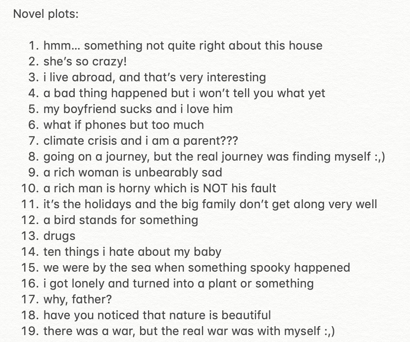 Novel plots:
1. Hmm… something not quite right about this house
2. She’s so crazy!
3. I live abroad, and that’s very interesting 
4. A bad thing happened and I won’t tell you what yet
5. My boyfriend sucks and I love him
6. What if phones but too much
7. Climate crisis and I am a parent???
8. Going on a journey, but the real journey was finding myself :,)
9. A rich woman is unbearably sad
10. A rich man is horny which is NOT his fault
11. It’s the holidays and the big family don’t get along very well
12. A bird stands for something
13. Drugs
14. Ten things I hate about my baby
15. We were by the sea when something spooky happened
16. I got lonely and turned into a plant or something
17. Why, father?
18. Have you noticed that nature is beautiful
19. There was a war, but the real war was with myself :,)