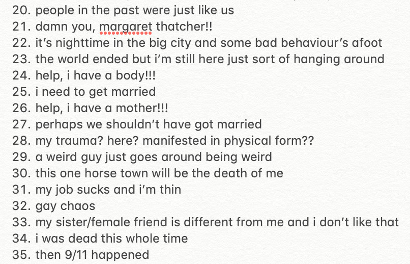 20. People in the past were just like us
21. Damn you, Margaret Thatcher!!
22. It’s nighttime in the big city and some bad behavior’s afoot
23. The world ended but I’m still here sort of hanging around
24. Help, I have a body!!!
25. I need to get married
26. Help, I have a mother!!!
27. Perhaps we shouldn’t have got married
28. My trauma? Here? Manifested in physical form??
29. A weird guy just goes around being weird
30. This one horse town will be the death of me
31. My job sucks and I’m thin
32. Gay chaos
33. My sister/female friend is different from me and I don’t like that 
34. I was dead this whole time
35. Then 9/11 happened