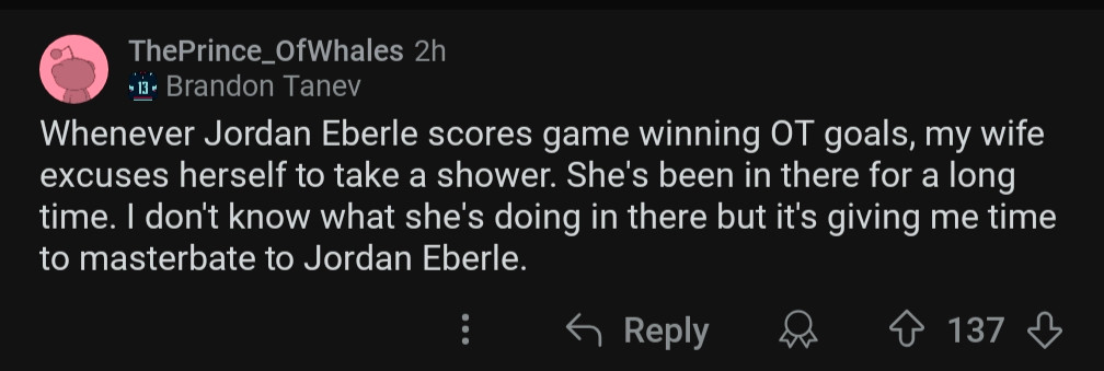 Reddit post from "ThePrince_OfWhales": Whenever Jordan Eberle scores game winning OT goals, my wife excuses herself to take a shower. She's been in there a long time. I don't know what she's doing in there but it's giving me time to masterbate to Jordan Eberle."